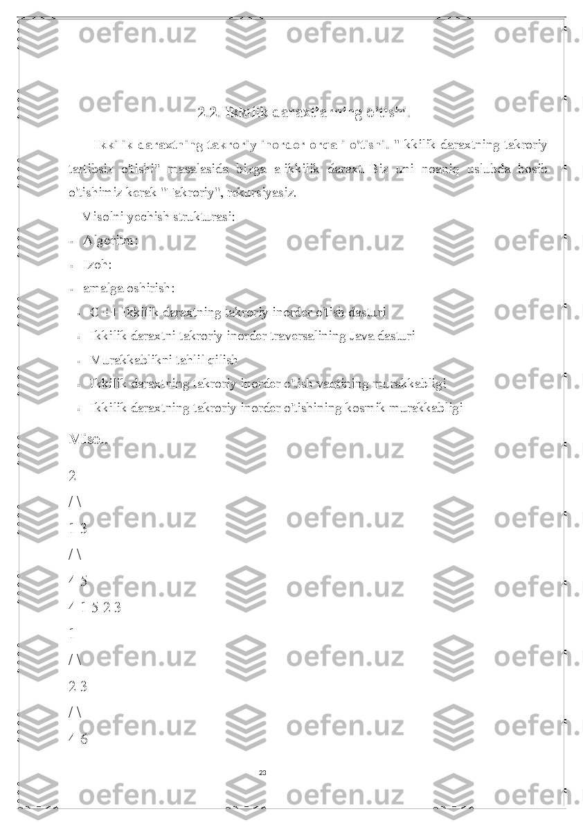 232.2. Ikkilik daraxtlarning o’tishi.
Ikkilik daraxtning takroriy inorder orqali o'tishi.   "Ikkilik daraxtning takroriy
tartibsiz   o'tishi"   masalasida   bizga   a   ikkilik   daraxt.   Biz   uni   noaniq   uslubda   bosib
o'tishimiz kerak   "Takroriy", rekursiyasiz.
Misolni yechish strukturasi:
 Algoritm :
 Izoh :
 amalga oshirish :
 C ++ Ikkilik daraxtning takroriy inorder o'tish dasturi
 Ikkilik daraxtni takroriy inorder traversalining Java dasturi
 Murakkablikni tahlil qilish
 Ikkilik daraxtning takroriy inorder o'tish vaqtining murakkabligi
 Ikkilik daraxtning takroriy inorder o'tishining kosmik murakkabligi
Misol.
2
/ \
1 3
/ \
4 5 
4 1 5 2 3
1 
/ \
2 3
/ \
4 6 