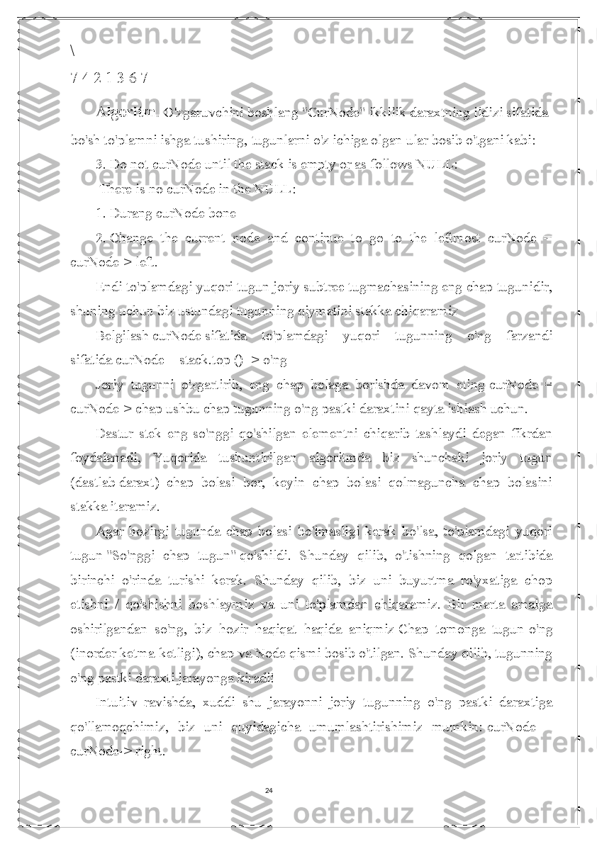 24\
7 4 2 1 3 6 7
Algoritm.  O'zgaruvchini boshlang   "CurNode"   ikkilik daraxtning ildizi sifatida
bo'sh to'plamni ishga tushiring,   tugunlarni o'z ichiga olgan   ular bosib o'tgani kabi:
3.  Do not curNode until the stack is empty or as follows NULL:
 There is no curNode in the NULL:
1.  Durang curNode bone
2.  Change   the   current   node   and   continue   to   go   to   the   leftmost   curNode   =
curNode-> left.
Endi to'plamdagi yuqori tugun joriy subtree tugmachasining eng chap tugunidir,
shuning uchun biz ustundagi tugunning qiymatini stakka chiqaramiz
Belgilash   curNode   sifatida   to'plamdagi   yuqori   tugunning   o'ng   farzandi
sifatida   curNode = stack.top () -> o'ng  
Joriy   tugunni   o'zgartirib,   eng   chap   bolaga   borishda   davom   eting   curNode   =
curNode-> chap   ushbu chap tugunning o'ng pastki daraxtini qayta ishlash uchun.
Dastur   stek   eng   so'nggi   qo'shilgan   elementni   chiqarib   tashlaydi   degan   fikrdan
foydalanadi,   Yuqorida   tushuntirilgan   algoritmda   biz   shunchaki   joriy   tugun
(dastlab   daraxt )   chap   bolasi   bor,   keyin   chap   bolasi   qolmaguncha   chap   bolasini
stakka itaramiz.
Agar   hozirgi   tugunda   chap   bolasi   bo'lmasligi   kerak   bo'lsa,   to'plamdagi   yuqori
tugun   "So'nggi   chap   tugun"   qo'shildi.   Shunday   qilib,   o'tishning   qolgan   tartibida
birinchi   o'rinda   turishi   kerak.   Shunday   qilib,   biz   uni   buyurtma   ro'yxatiga   chop
etishni   /   qo'shishni   boshlaymiz   va   uni   to'plamdan   chiqaramiz.   Bir   marta   amalga
oshirilgandan   so'ng,   biz   hozir   haqiqat   haqida   aniqmiz   Chap   tomonga   tugun-o'ng
(inorder ketma-ketligi), chap   va   Node   qismi bosib o'tilgan. Shunday qilib, tugunning
o'ng pastki daraxti jarayonga kiradi!
Intuitiv   ravishda,   xuddi   shu   jarayonni   joriy   tugunning   o'ng   pastki   daraxtiga
qo'llamoqchimiz,   biz   uni   quyidagicha   umumlashtirishimiz   mumkin:   curNode   =
curNode-> right. 