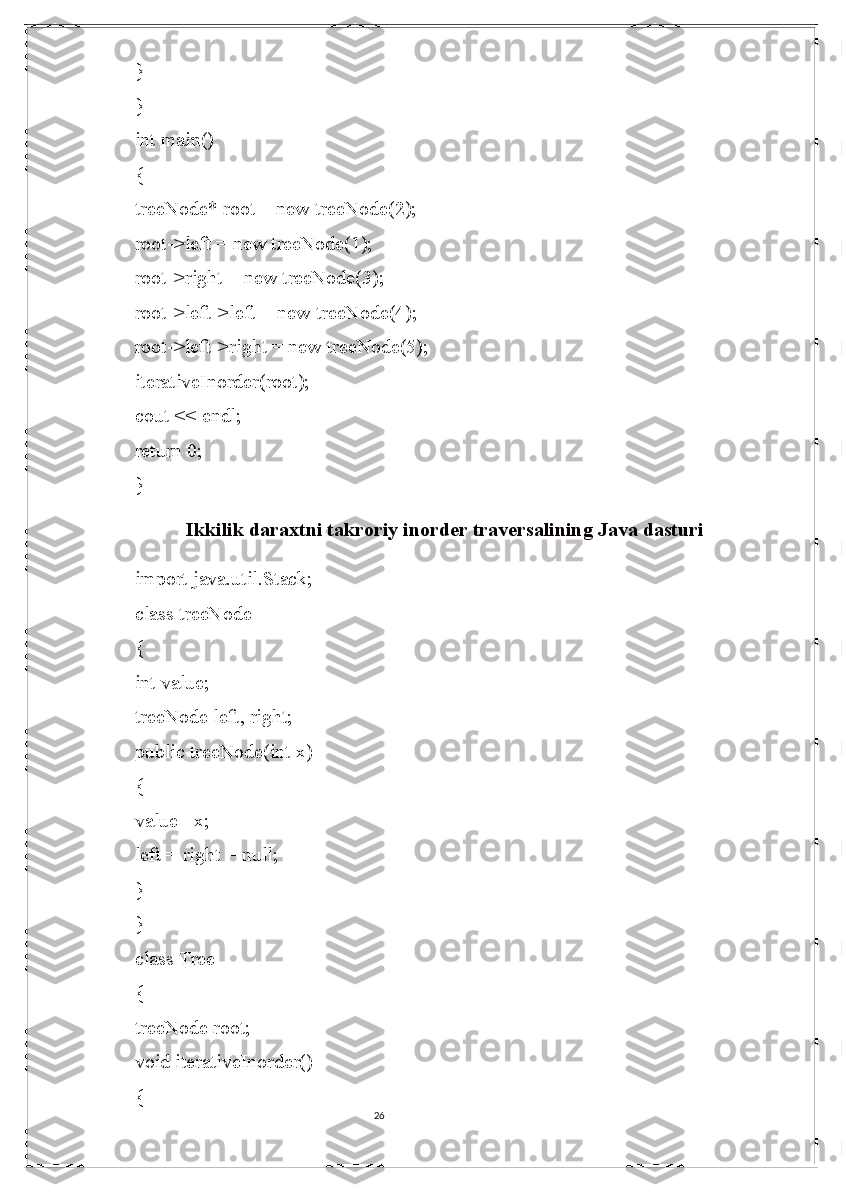 26}
}
int main()
{
treeNode* root = new treeNode(2);
root->left = new treeNode(1);
root->right = new treeNode(3);
root->left->left = new treeNode(4);
root->left->right = new treeNode(5);
iterativeInorder(root);
cout << endl;
return 0;
}
Ikkilik daraxtni takroriy inorder traversalining Java dasturi
import java.util.Stack; 
class treeNode 
{ 
int value; 
treeNode left, right; 
public treeNode(int x) 
{ 
value= x; 
left = right = null; 
} 
} 
class Tree 
{ 
treeNode root; 
void iterativeInorder() 
{  