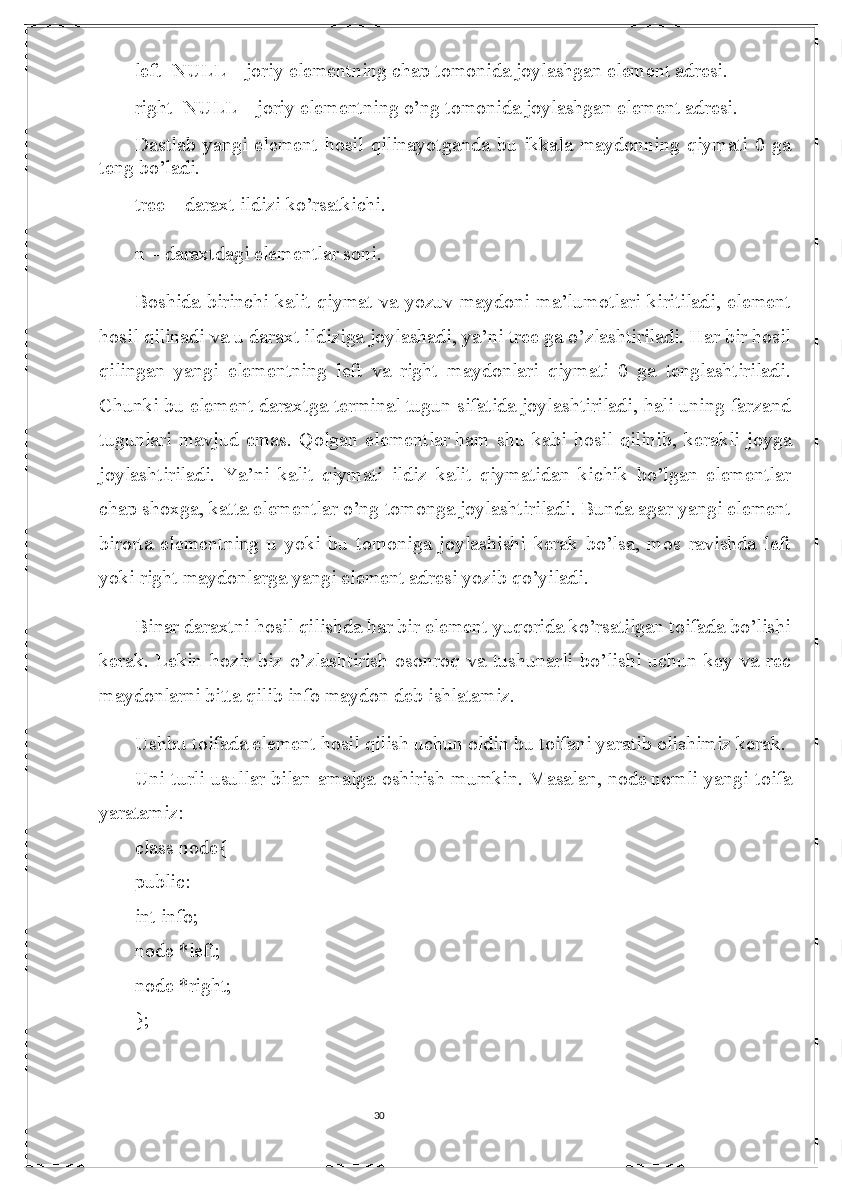 30left=NULL – joriy elementning chap tomonida joylashgan element adresi.
right=NULL – joriy elementning o’ng tomonida joylashgan element adresi.
Dastlab  yangi   element   hosil   qilinayotganda   bu   ikkala   maydonning  qiymati   0  ga
teng bo’ladi.
tree – daraxt ildizi ko’rsatkichi.
n –   daraxtdagi elementlar soni .
Boshida birinchi kalit qiymat va yozuv maydoni ma’lumotlari kiritiladi, element
hosil qilinadi va   u daraxt ildiziga joylashadi , ya’ni tree ga o’zlashtiriladi. Har bir hosil
qilingan   yangi   elementning   left   va   right   maydonlari   qiymati   0   ga   tenglashtiriladi.
Chunki bu element daraxtga terminal tugun sifatida joylashtiriladi, hali uning farzand
tugunlari   mavjud   emas.   Qolgan   elementlar   ham   shu   kabi   hosil   qilinib ,   kerakli   joyga
joylashtiriladi.   Ya’ni   kalit   qiymati   ildiz   kalit   qiymatidan   kichik   bo’lgan   elementlar
chap shoxga, katta elementlar o’ng tomonga joylashtiriladi. Bunda agar yangi element
birorta   elementning   u   yoki   bu   tomoniga   joylashishi   kerak   bo’lsa,   mos   ravishda   left
yoki right maydonlarga yangi element adresi yozib qo’yiladi.
Binar daraxtni hosil qilishda har bir element yuqorida ko’rsatilgan toifada bo’lishi
kerak.   Lekin   hozir   biz   o’zlashtirish   osonroq   va   tushunarli   bo’lishi   uchun   key   va   rec
maydonlarni bitta qilib info maydon deb ishlatamiz.
Ushbu toifada element hosil qilish uchun oldin bu toifani yaratib olishimiz kerak. 
Uni turli usullar bilan amalga oshirish mumkin. Masalan,   node   nomli yangi toifa
yaratamiz:
class   node{
public:
int info;
node *left;
node *right;
}; 