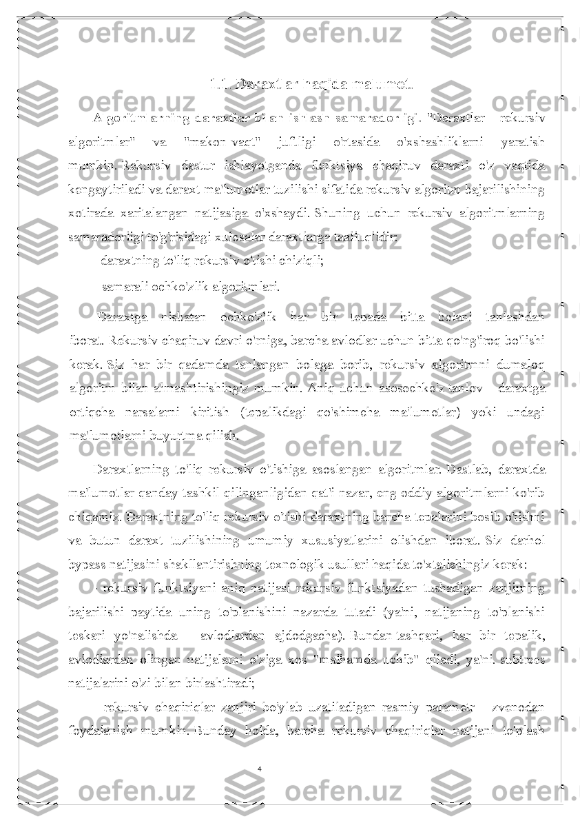 41.1.  Daraxtlar haqida malumot .
Algoritmlarning   daraxtlar   bilan   ishlash   samaradorligi .   "Daraxtlar   -   rekursiv
algoritmlar"   va   "makon-vaqt"   juftligi   o'rtasida   o'xshashliklarni   yaratish
mumkin.   Rekursiv   dastur   ishlayotganda   funktsiya   chaqiruv   daraxti   o'z   vaqtida
kengaytiriladi va daraxt ma'lumotlar tuzilishi sifatida rekursiv algoritm bajarilishining
xotirada   xaritalangan   natijasiga   o'xshaydi.   Shuning   uchun   rekursiv   algoritmlarning
samaradorligi to'g'risidagi xulosalar daraxtlarga taalluqlidir:
- daraxtning to'liq rekursiv o'tishi chiziqli;
- samarali   ochko'zlik   algoritmlari.
  Daraxtga   nisbatan   ochko'zlik   har   bir   tepada   bitta   bolani   tanlashdan
iborat.   Rekursiv chaqiruv davri o'rniga, barcha avlodlar uchun bitta qo'ng'iroq bo'lishi
kerak.   Siz   har   bir   qadamda   tanlangan   bolaga   borib,   rekursiv   algoritmni   dumaloq
algoritm   bilan   almashtirishingiz   mumkin.   Aniq   uchun   asosochko'z   tanlov   -   daraxtga
ortiqcha   narsalarni   kiritish   (tepalikdagi   qo'shimcha   ma'lumotlar)   yoki   undagi
ma'lumotlarni buyurtma qilish.
Daraxtlarning   to'liq   rekursiv   o'tishiga   asoslangan   algoritmlar.   Dastlab,   daraxtda
ma'lumotlar qanday tashkil qilinganligidan qat'i nazar, eng oddiy algoritmlarni ko'rib
chiqamiz.   Daraxtning to'liq rekursiv o'tishi daraxtning barcha tepalarini bosib o'tishni
va   butun   daraxt   tuzilishining   umumiy   xususiyatlarini   olishdan   iborat.   Siz   darhol
bypass natijasini shakllantirishning texnologik usullari haqida to'xtalishingiz kerak:
-   rekursiv   funktsiyani   aniq   natijasi   rekursiv   funktsiyadan   tushadigan   zanjirning
bajarilishi   paytida   uning   to'planishini   nazarda   tutadi   (ya'ni,   natijaning   to'planishi
teskari   yo'nalishda   -   avlodlardan   ajdodgacha).   Bundan   tashqari ,   har   bir   tepalik,
avlodlardan   olingan   natijalarni   o'ziga   xos   "malhamda   uchib"   qiladi,   ya'ni.   subtrees
natijalarini o'zi bilan birlashtiradi;
-   rekursiv   chaqiriqlar   zanjiri   bo'ylab   uzatiladigan   rasmiy   parametr   -   zvenodan
foydalanish   mumkin.   Bunday   holda,   barcha   rekursiv   chaqiriqlar   natijani   to'plash 