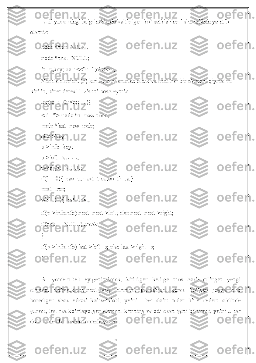 31Endi yuqoridagi belgilashlarda keltirilgan ko’rsatkichlarni shu toifada yaratib 
olamiz:
node *tree=NULL;
node *next=NULL;
int n,key; cout<<"n=";cin>>n;
Nechta element (n) kiritilishini aniqlab oldik va endi har   bir element qiymatini 
kiritib , binar daraxt tuzishni boshlaymiz.
for(int i=0;i<n;i++){
< i=""> node *p=new node;
node *last=new node;
cin>>key;
p->info=key;
p->left=NULL;
p->right=NULL;
if(i==0){ tree=p; next=tree;continue;}
next=tree;
while(1){ last=next;
if(p->infoinfo) next=next->left; else next=next->right;
if(next==NULL) break;
}
if(p->infoinfo) last->left=p; else last->right=p;
}
Bu   yerda   p   hali   aytganimizdek ,   kiritilgan   kalitga   mos   hosil   qilingan   yangi
element   ko’rsatkichi,   next   yangi   element   joylashishi   kerak   bo’lgan   joyga   olib
boradigan   shox   adresi   ko’rsatkichi,   ya’ni   u   har   doim  p   dan   bitta   qadam   oldinda
yuradi ,   last   esa ko’rilayotgan element kimning   avlodi ekanligini bildiradi , ya’ni u har
doim   p   dan bir qadam orqada yuradi. 