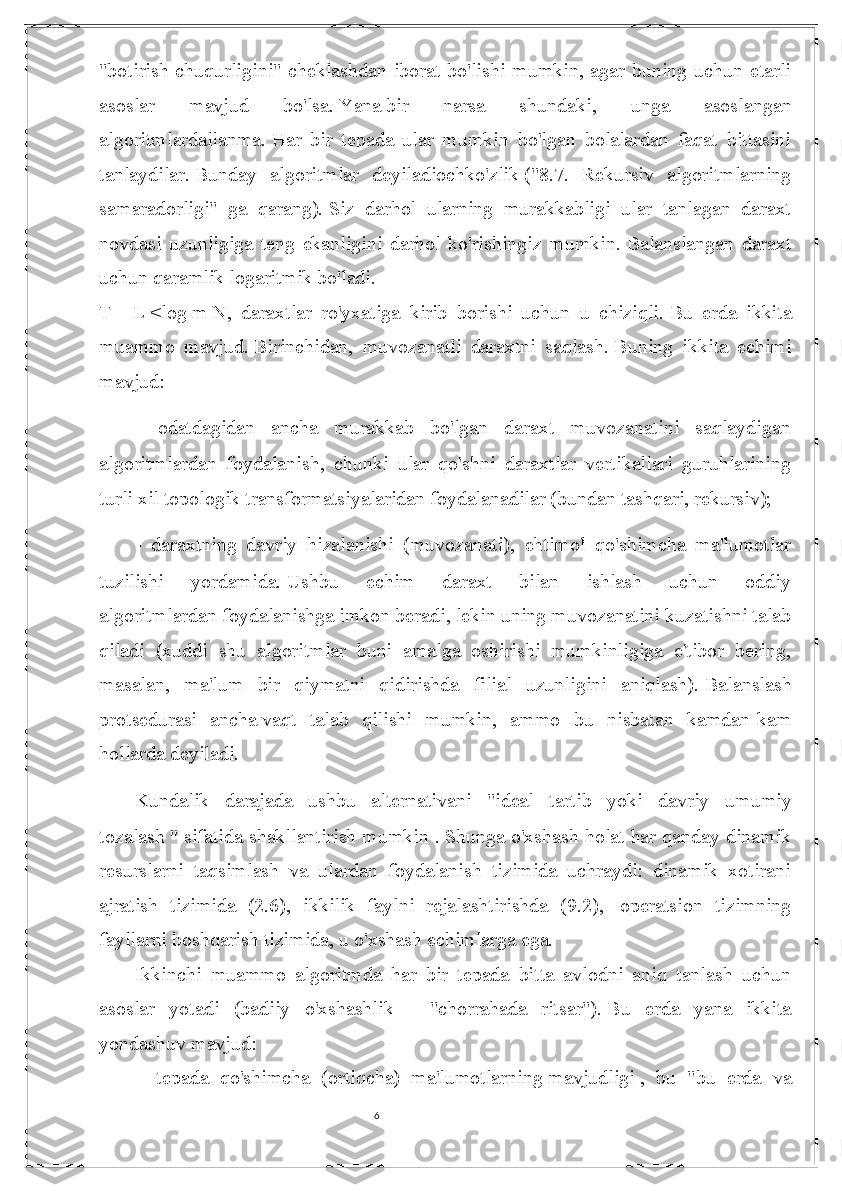 6"botirish chuqurligini" cheklashdan iborat bo'lishi  mumkin, agar  buning uchun etarli
asoslar   mavjud   bo'lsa.   Yana   bir   narsa   shundaki ,   unga   asoslangan
algoritmlardallanma.   Har   bir   tepada   ular   mumkin   bo'lgan   bolalardan   faqat   bittasini
tanlaydilar.   Bunday   algoritmlar   deyiladiochko'zlik   ("8.7.   Rekursiv   algoritmlarning
samaradorligi"   ga   qarang).   Siz   darhol   ularning   murakkabligi   ular   tanlagan   daraxt
novdasi   uzunligiga   teng   ekanligini   darhol   ko'rishingiz   mumkin.   Balanslangan   daraxt
uchun qaramlik logaritmik bo'ladi.
T = L   <log   m   N, daraxtlar   ro'yxatiga   kirib   borishi   uchun   u   chiziqli.   Bu   erda   ikkita
muammo   mavjud.   Birinchidan,   muvozanatli   daraxtni   saqlash.   Buning   ikkita   echimi
mavjud:
-   odatdagidan   ancha   murakkab   bo'lgan   daraxt   muvozanatini   saqlaydigan
algoritmlardan   foydalanish,   chunki   ular   qo'shni   daraxtlar   vertikallari   guruhlarining
turli xil topologik transformatsiyalaridan foydalanadilar (bundan tashqari, rekursiv);
-   daraxtning   davriy   hizalanishi   (muvozanati),   ehtimol   qo'shimcha   ma'lumotlar
tuzilishi   yordamida.   Ushbu   echim   daraxt   bilan   ishlash   uchun   oddiy
algoritmlardan   foydalanishga imkon beradi , lekin uning muvozanatini kuzatishni talab
qiladi   (xuddi   shu   algoritmlar   buni   amalga   oshirishi   mumkinligiga   e'tibor   bering,
masalan,   ma'lum   bir   qiymatni   qidirishda   filial   uzunligini   aniqlash).   Balanslash
protsedurasi   ancha   vaqt   talab   qilishi   mumkin ,   ammo   bu   nisbatan   kamdan-kam
hollarda deyiladi.
Kundalik   darajada   ushbu   alternativani   "ideal   tartib   yoki   davriy       umumiy
tozalash   " sifatida shakllantirish mumkin   .   Shunga o'xshash holat har qanday dinamik
resurslarni   taqsimlash   va   ulardan   foydalanish   tizimida   uchraydi:   dinamik   xotirani
ajratish   tizimida   (2.6),   ikkilik   faylni   rejalashtirishda   (9.2),       operatsion   tizimning
fayllarni boshqarish tizimida, u o'xshash echimlarga ega.
Ikkinchi   muammo   algoritmda   har   bir   tepada   bitta   avlodni   aniq   tanlash   uchun
asoslar   yotadi   (badiiy   o'xshashlik       -   "chorrahada   ritsar").   Bu   erda   yana   ikkita
yondashuv mavjud:
-       tepada   qo'shimcha   (ortiqcha)   ma'lumotlarning   mavjudligi   ,   bu   "bu   erda   va 