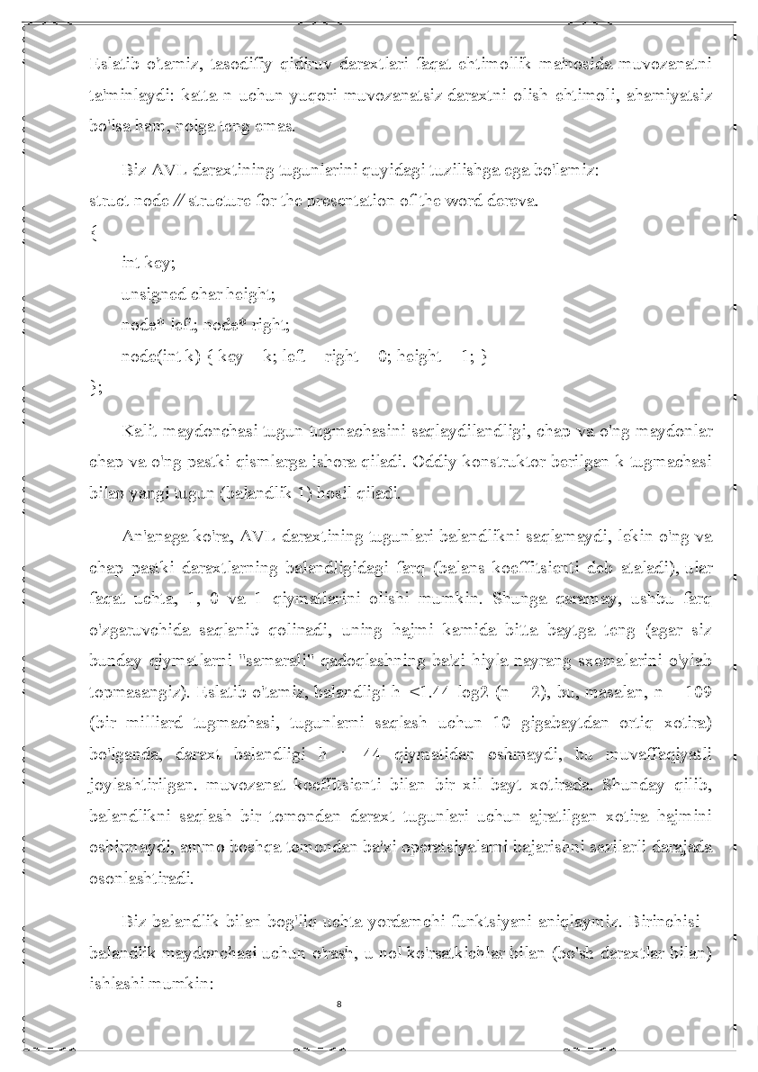 8Eslatib   o'tamiz,   tasodifiy   qidiruv   daraxtlari   faqat   ehtimollik   ma'nosida   muvozanatni
ta'minlaydi:   katta   n   uchun   yuqori   muvozanatsiz   daraxtni   olish   ehtimoli ,   ahamiyatsiz
bo'lsa ham, nolga teng emas.
Biz AVL daraxtining tugunlarini quyidagi tuzilishga ega bo'lamiz:
struct   node   //  structure for the presentation of the word dereva.
{
int   key;
unsigned   char   height;
node* left; node* right;
node(int   k) { key = k; left = right =   0; height =   1; }
};
Kalit maydonchasi   tugun tugmachasini saqlaydi landligi, chap va o'ng maydonlar
chap va o'ng pastki qismlarga ishora qiladi. Oddiy konstruktor berilgan k tugmachasi
bilan yangi tugun (balandlik 1) hosil qiladi.
An'anaga ko'ra, AVL daraxtining tugunlari balandlikni saqlamaydi, lekin o'ng va
chap   pastki   daraxtlarning   balandligidagi   farq   (balans   koeffitsienti   deb   ataladi),   ular
faqat   uchta ,   1,   0   va   1   qiymatlarini   olishi   mumkin.   Shunga   qaramay,   ushbu   farq
o'zgaruvchida   saqlanib   qolinadi,   uning   hajmi   kamida   bitta   baytga   teng   (agar   siz
bunday   qiymatlarni   "samarali"   qadoqlashning   ba'zi   hiyla-nayrang   sxemalarini   o'ylab
topmasangiz). Eslatib o'tamiz,   balandligi h  <1.44 log2 (n + 2), bu, masalan, n = 109
(bir   milliard   tugmachasi,   tugunlarni   saqlash   uchun   10   gigabaytdan   ortiq   xotira)
bo'lganda,   daraxt   balandligi   h   =   44   qiymatidan   oshmaydi,   bu   muvaffaqiyatli
joylashtirilgan.   muvozanat   koeffitsienti   bilan   bir   xil   bayt   xotirada.   Shunday   qilib,
balandlikni   saqlash   bir   tomondan   daraxt   tugunlari   uchun   ajratilgan   xotira   hajmini
oshirmaydi, ammo boshqa tomondan ba'zi operats iyalarni bajarishni sezilarli darajada
osonlashtiradi.
Biz balandlik bilan bog'liq uchta yordamchi funktsiyani aniqlaymiz. Birinchisi -
balandlik maydonchasi uchun o'rash, u nol ko'rsatkichlar bilan (bo'sh daraxtlar bilan)
ishlashi mumkin: 