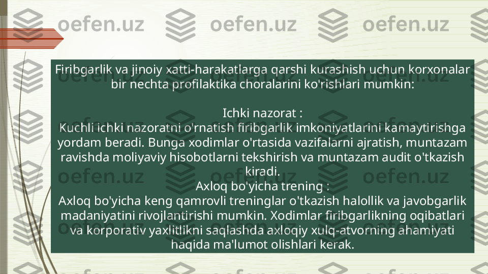 Firibgarlik va jinoiy xatti-harakatlarga qarshi kurashish uchun korxonalar 
bir nechta profilaktika choralarini ko'rishlari mumkin:
Ichki nazorat :
Kuchli ichki nazoratni o'rnatish firibgarlik imkoniyatlarini kamaytirishga 
yordam beradi. Bunga xodimlar o'rtasida vazifalarni ajratish, muntazam 
ravishda moliyaviy hisobotlarni tekshirish va muntazam audit o'tkazish 
kiradi.
Axloq bo'yicha trening :
Axloq bo'yicha keng qamrovli treninglar o'tkazish halollik va javobgarlik 
madaniyatini rivojlantirishi mumkin. Xodimlar firibgarlikning oqibatlari 
va korporativ yaxlitlikni saqlashda axloqiy xulq-atvorning ahamiyati 
haqida ma'lumot olishlari kerak.              