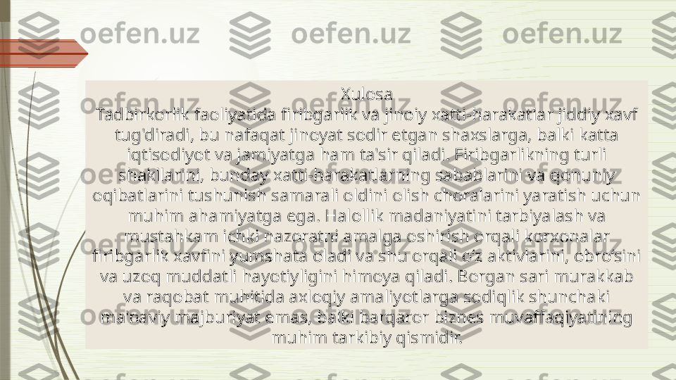 Xulosa
Tadbirkorlik faoliyatida firibgarlik va jinoiy xatti-harakatlar jiddiy xavf 
tug'diradi, bu nafaqat jinoyat sodir etgan shaxslarga, balki katta 
iqtisodiyot va jamiyatga ham ta'sir qiladi. Firibgarlikning turli 
shakllarini, bunday xatti-harakatlarning sabablarini va qonuniy 
oqibatlarini tushunish samarali oldini olish choralarini yaratish uchun 
muhim ahamiyatga ega. Halollik madaniyatini tarbiyalash va 
mustahkam ichki nazoratni amalga oshirish orqali korxonalar 
firibgarlik xavfini yumshata oladi va shu orqali o‘z aktivlarini, obro‘sini 
va uzoq muddatli hayotiyligini himoya qiladi. Borgan sari murakkab 
va raqobat muhitida axloqiy amaliyotlarga sodiqlik shunchaki 
ma'naviy majburiyat emas, balki barqaror biznes muvaffaqiyatining 
muhim tarkibiy qismidir.              