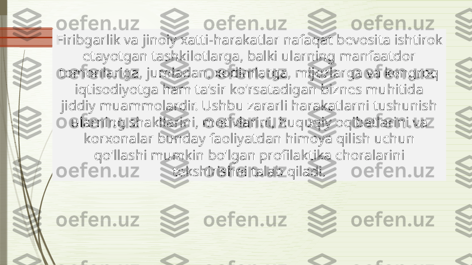 Firibgarlik va jinoiy xatti-harakatlar nafaqat bevosita ishtirok 
etayotgan tashkilotlarga, balki ularning manfaatdor 
tomonlariga, jumladan, xodimlarga, mijozlarga va kengroq 
iqtisodiyotga ham ta'sir ko'rsatadigan biznes muhitida 
jiddiy muammolardir. Ushbu zararli harakatlarni tushunish 
ularning shakllarini, motivlarini, huquqiy oqibatlarini va 
korxonalar bunday faoliyatdan himoya qilish uchun 
qo'llashi mumkin bo'lgan profilaktika choralarini 
tekshirishni talab qiladi.              