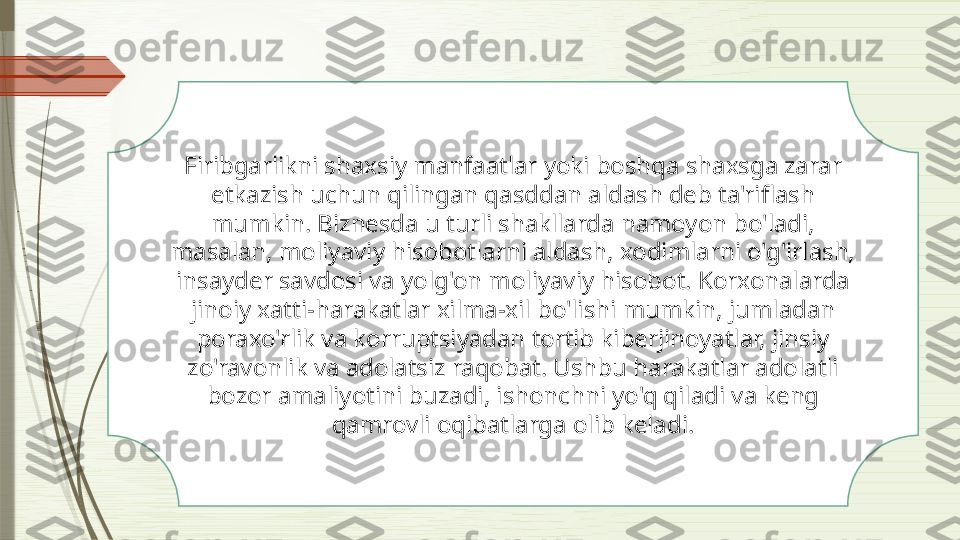 Firibgarlikni shaxsiy manfaatlar yoki boshqa shaxsga zarar 
etkazish uchun qilingan qasddan aldash deb ta'riflash 
mumkin. Biznesda u turli shakllarda namoyon bo'ladi, 
masalan, moliyaviy hisobotlarni aldash, xodimlarni o'g'irlash, 
insayder savdosi va yolg'on moliyaviy hisobot. Korxonalarda 
jinoiy xatti-harakatlar xilma-xil bo'lishi mumkin, jumladan 
poraxo'rlik va korruptsiyadan tortib kiberjinoyatlar, jinsiy 
zo'ravonlik va adolatsiz raqobat. Ushbu harakatlar adolatli 
bozor amaliyotini buzadi, ishonchni yo'q qiladi va keng 
qamrovli oqibatlarga olib keladi.              