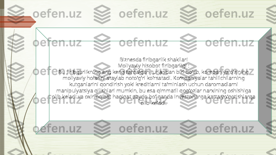 Biznesda firibgarlik shakllari
Moliyaviy hisobot firibgarligi :
Bu firibgarlikning eng keng tarqalgan turlaridan biri bo'lib, kompaniya o'zining 
moliyaviy holatini ataylab noto'g'ri ko'rsatadi. Kompaniyalar tahlilchilarning 
kutganlarini qondirish yoki kreditlarni ta'minlash uchun daromadlarni 
manipulyatsiya qilishlari mumkin, bu esa qimmatli qog'ozlar narxining oshishiga 
olib keladi va oxir-oqibat haqiqat paydo bo'lganda investorlarga katta yo'qotishlarga 
olib keladi.              