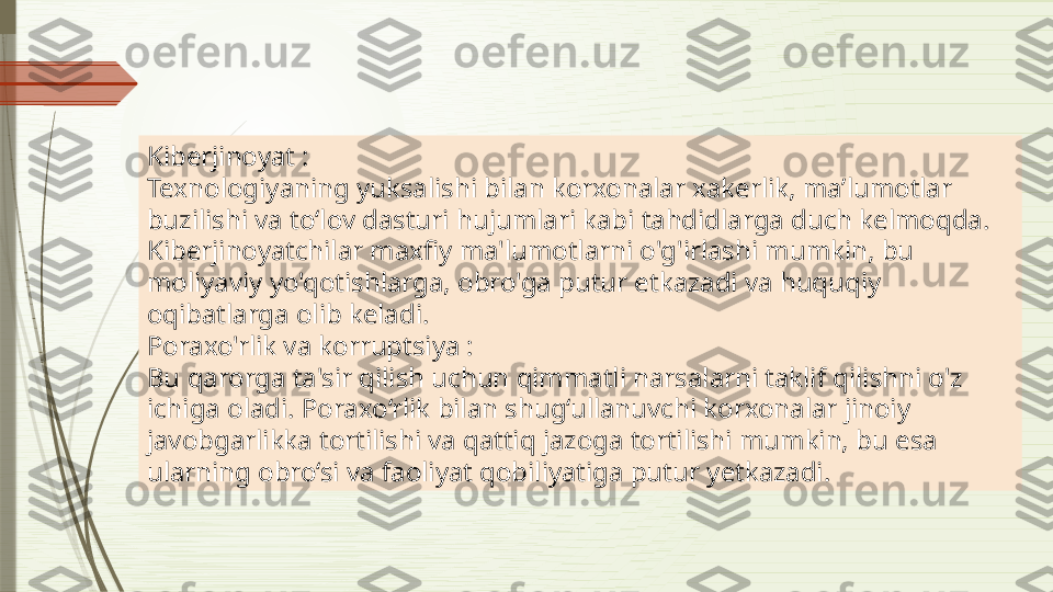 Kiberjinoyat :
Texnologiyaning yuksalishi bilan korxonalar xakerlik, maʼlumotlar 
buzilishi va toʻlov dasturi hujumlari kabi tahdidlarga duch kelmoqda. 
Kiberjinoyatchilar maxfiy ma'lumotlarni o'g'irlashi mumkin, bu 
moliyaviy yo'qotishlarga, obro'ga putur etkazadi va huquqiy 
oqibatlarga olib keladi.
Poraxo'rlik va korruptsiya :
Bu qarorga ta'sir qilish uchun qimmatli narsalarni taklif qilishni o'z 
ichiga oladi. Poraxo‘rlik bilan shug‘ullanuvchi korxonalar jinoiy 
javobgarlikka tortilishi va qattiq jazoga tortilishi mumkin, bu esa 
ularning obro‘si va faoliyat qobiliyatiga putur  y etkazadi.              