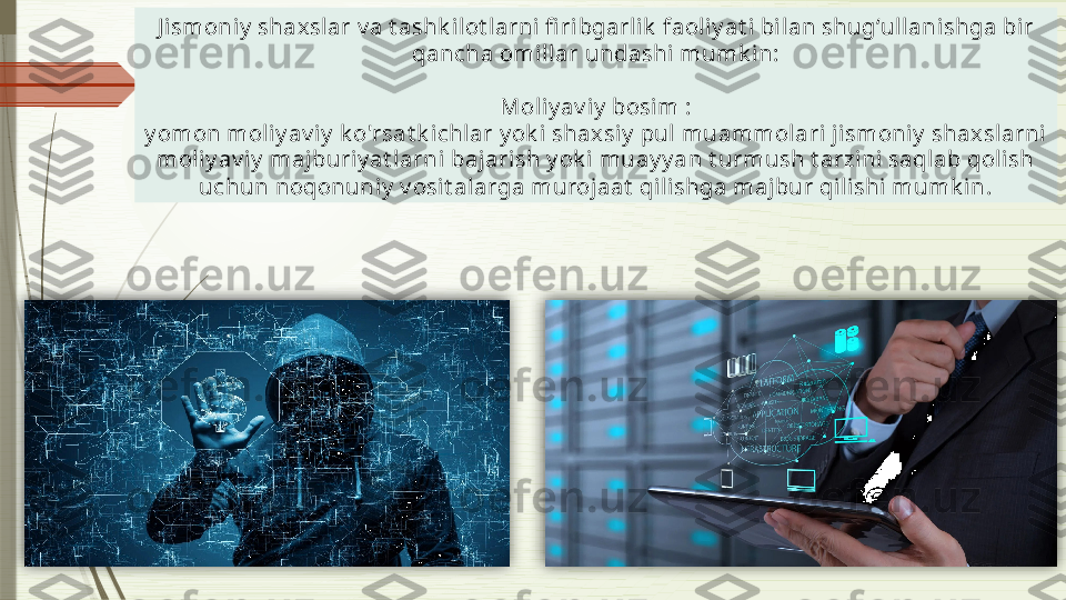 J ismoniy  shaxslar v a t ashk ilot larni fi ribgarlik  faol iy at i bi lan shug‘ullani shga bi r 
qancha omi llar undashi mumk in:
Moliy av iy  bosim :
y omon moliy av iy  k o'rsat k ichlar y ok i shaxsiy  pul muammolari j ismoniy  shax slarni 
mol iy av iy  majburi y at larni bajarish y ok i  muay y an t urmush t arzi ni saqlab qolish 
uchun noqonuniy  v osit alarga murojaat  qilishga majbur qil ishi mumk in.                