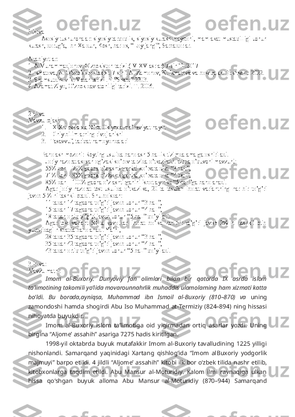 1 ilova 
Asosiy tushunchalar: siyosiy tarqoqlik, siyosiy kurash maydoni, mamlakat mustaqilligi uchun
kurash, dorug’a, Ibn Xaldun, Kesh, barlos, “Loy jangi”, Sarbadorlar.  
Adabiyotlar:
1. A.Muhammadjonov. O'zbekiston tarixi.(IV-XV asrlar) 7-sinf T.2017
2. Ismatova, N. O‘zbekiston tarixi. 7-sinf. A. Zamonov, N. Ismatova va boshqalar. Toshkent: 2022.
3. Shamsutdinov R. Vatan tarixi . T.”Sharq” 2003.
4. Azamat Ziyo, O’zbek davlatchiligi tarixi. T. 2006.
2-ilova 
Mavzu rejasi:
1. IX-XII asrlarda O’rta Osiyoda ma’naviyat hayot
2. Diniy bilimlarning rivojlanishi
3. Tasavvuf, tariqat namoyondalari
Baholash mezoni: Reyting usulida baholash 5 ballik tizimda amalga oshiriladi.
Joriy nazorat asosan og’zaki so’rov tarzida o’tkaziladi. Unda o’quvchi mavzuni:
55% dan – 70% gacha o’zlashtirganini ko’rsata olsa “3 ball”,
71% dan – 85% gacha o’zlashtirganini ko’rsata olsa “4 ball”,
85% dan – 100% gacha o’zlashtirganini isbotlay olsa “5 ball”ga baholanadi.
Agar   joriy   nazorat   test   usulida   o’tkazilsa,   20   ta   testdan   iborat   variantning   har   bir   to’g’ri
javob 5 % ni tashkil etadi. Shu boisdan:
11 tadan 14 tagacha to’g’ri javob uchun “3 ball”,
15 tadan 17 tagacha to’g’ri javob uchun “4 ball”,
18 tadan ortiq to’g’ri javob uchun “5 ball” qo’yiladi.
Agar   test   variant   50   ta   savoldan   iborat   bo’lsa   har   bir   to’g’ri   javob   2%   ni   tashkil   etib
yuqoridagi nisbatda baholanadi. Ya’ni,
28 tadan 35 tagacha to’g’ri javob uchun “3 ball”, 
35 tadan 42 tagacha to’g’ri javob uchun “4 ball”,
43 tadan ortiq to’g’ri javob uchun “5 ball” qo’yiladi.
3-ilova:
Mavzu matni:
Imom   al-Buxoriy.   Dunyoviy   fan   olimlari   bilan   bir   qatorda   IX   asrda   islom
ta’limotining takomili yo‘lida movarounnahrlik muhaddis ulamolarning ham xizmati katta
bo‘ldi.   Bu   borada,ayniqsa,   Muhammad   ibn   Ismoil   al-Buxoriy   (810–870)   va   uning
zamondoshi hamda  shogirdi Abu Iso  Muhammad  at-Termiziy (824–894) ning  hissasi
nihoyatda buyukdir.
Imom   al-Buxoriy   islom   ta’limotiga   oid   yigirmadan   ortiq   asarlar   yozdi.   Uning
birgina “Al jome’ as sahih” asariga 7275 hadis kiritilgan.
1998-yil  oktabrda  buyuk  mutafakkir   Imom  al-Buxoriy  tavalludining  1225   yilligi
nishonlandi.   Samarqand   yaqinidagi   Xartang   qishlog‘ida   “Imom   al Buxoriy   yodgorlik
majmuyi” barpo etildi. 4 jildli “Al jome’ as sahih” kitobi ilk bor o‘zbek tilida nashr etilib,
kitobxonlarga   taqdim   etildi.   Abu   Mansur   al-Moturidiy.   Kalom   ilmi   ravnaqiga   ulkan
hissa   qo‘shgan   buyuk   alloma   Abu   Mansur   al-Moturidiy   (870–944)   Samarqand 