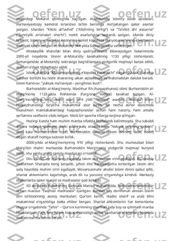 yaqinidagi   Moturid   qishlog‘ida   tug‘ilgan.   Al-Moturidiy   islomiy   odob   qoidalari,
ma’naviyaxloqiy   kamolot   sirlaridan   ta’lim   berishga   mo‘ljallangan   qator   asarlar
yozgan.   Ulardan   “Kitob   at Tavhid”   (“Allohning   birligi”)   va   “Ta’vilot   ahl   assunna”
(“Sunniylik   an’analari   sharhi”)   nomli   asarlarigina   saqlanib   qolgan.   Ularda   diniy
ta’limot, islomiy urf-odatlar insonning kamol topishida dunyoqarashining shakllanish
mohiyati talqin etilgan. Al-Moturidiy 944-yilda Samarqandda vafot etgan.
Mustaqillik   sharofati   bilan   diniy   qadriyatlarimiz   tiklanayotgan   Vatanimizda
2000-yil   noyabrda   Imom   al-Moturidiy   tavalludining   1130   yilligi   nishonlandi.
Samarqandda   al-Moturidiy   xotirasiga   bag‘ishlangan   yodgorlik   majmuyi   barpo   etildi,
asarlari o‘zbek tilida nashr etildi.
Islom olamida “Musulmonlarning e’tiqodini tuzatuvchi” degan yuksak sharafga
sazovor bo‘lishi bu nodir shaxsning ulkan aqlzakovati va matonatidan dalolat beradi.
Islom Karimov. “yuksak ma’naviyat – yengilmas kuch”.
Burhoniddin al-Marg‘inoniy. Mashhur  fih (huquqshunos)  olimi Burhoniddin al-
Marg‘inoniy   1123-yilda   Rishtonda   (Farg‘ona   vodiysi)   tavallud   topgan.   Al-
Marg‘inoniyning   eng   nodir   asari   to‘rt   jildli   “Hidoya”   asaridir.   “Hidoya”   islom
huquqshunosligi   bo‘yicha   mukammal   asar   bo‘lib,   bir   necha   asrlar   davomida
musulmon   mamlakatlaridagi   huquqshunoslar   uchun   ham   nazariy,   ham   amaliy
qo‘llanma vazifasini o‘tab kelgan. Kitob bir qancha tillarga tarjima qilingan.
Hozirgi kunda ham muhim manba sifatida foydalanib kelinmoqda. Shu sababli
alloma   nafaqat   ulamolar,   balki   oddiy   xalq   orasida   ham   “hidoyat   yo‘lining   sarboni”
deya   kata   hurmat-e’tibor   topti.   Burhoniddin   val milla   (Islom   dinining   dalili,   isboti)
degan sharafl nomga sazovor bo‘ldi.
2000-yilda   al-Marg‘inoniyning   910   yilligi   nishonlandi.   Shu   munosabat   bilan
Marg‘ilon   shahri   markazida   Burhoniddin   Marg‘inoniy   yodgorlik   majmuyi   bunyod
etilib, shu yerda uning ramziy maqbarasi o‘rnatildi.
Din. IX–XIII asr  ma’naviy  hayotida Islom dini muhim o‘rin egallaydi. Bu davrda
musulmon   Sharqida   keng   tarqalib,   jahon   dini   darajasigacha   ko‘tarilgan   Islom   dini
xalq   hayotida   muhim   o‘rin   egallaydi.   Movarounnahr   aholisi   Islom   dinini   qabul   qilib,
shariat   ahkomlarini   bajarishga,   arab   tili   va   yozuvini   o‘rganishga   kirishdi.   Markaziy
shaharlarda qator masjid va madrasalar qad ko‘tardi.
XII asrda esa Buxoroning Darvozai Mansur mahallasida, hatto qonunshunoslar
uchun   maxsus   “Faqihlar   madrasasi”   qurilgan.   Bunday   oliy   dorilfunun   asosan   Islom
dini   ta’limotining   asosiy   manbalari:   Qur’oni   karim,   Hadisi   sharif   va   arab   tilini
mukammal   o‘rganishga   katta   e’tibor   bergan.   Shariat   ahkomlarini   har   tomonlama
chuqur o‘rgatishda “Tafsir” – Qur’oni karimning sharhlari juda boy va qimmatli manba
hisoblangan.   Fiqh   fani   (islom   huquqshunosligi)   axloq   va   shariat   ahkomlari   borasida
mukammal ma’lumot beradi. 