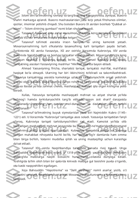 Islom dini ta’limotining ravnaqi va targ‘ibotining kengayishida, ayniqsa, Buxoro
shahri   markazga   aylandi.   Buxoro   madrasalaridan  juda   ko‘p  yetuk   fihshunos   olimlar,
qozilar, imomlar yetishib chiqadi. Shu boisdan Buxoro IX asrdan boshlab “Qubbat ul -
islom” – “Islom dinining gumbazi” nomi bilan shuhrat topadi.
Tasavvuf. Tasavvuf o‘rta asrlar musulmon Sharqida keng tarqaladi. Bu ta’limot
dastlab VIII asr o‘rtalarida Iroqda yuzaga kelgan.
Tasavvuf   ta’limoti   asosida   inson   faoliyati   va   uning   kamoloti   yotadi.
Movarounnahrning   turli   o‘lkalarida   tasavvufning   turli   tariqatlari   paydo   bo‘ladi.
Turkistonda   XII   asrda   Yassaviya,   XII   asr   oxirida   Xorazmda   Kubroviya,   XIV   asrda
Buxoroda Naqshbandiya va boshqa tariqatlar vujudga keladi. Movarounnahrda keng
yoyilgan   tasavvuf   –   Yassaviya   tariqati   bo‘lib,   unga   Ahmad   Yassaviy   asos   soladi.
Tariqatning asoslari Yassaviyning mashhur “Hikmat” asarida bayon etiladi.
Ahmad   Yassaviyning   firicha,   shariatsiz   tariqat,   tariqatsiz   ma’rifat,   ma’rifatsiz
haqiqat   bo‘la   olmaydi.   Ularning   har   biri   ikkinchisini   to‘ldiradi   va   takomillashtiradi.
Yassaviya   tariqatining   asosida   kamolotga   uzlat   va   tarkidunyochilik   orqali   yetishish
g‘oyasi olg‘a suriladi. Unga faqat bu dunyo rohati va farog‘atidan voz kechib, uzlatda
toat  va  ibodat   yo‘lida  zahmat   chekib,  mashaqqatli  mehnat   qila  olgan  kishigina   yetib
boradi.
Xullas,   Yassaviya   tariqatida   mashaqqatli   mehnat   va   aziyat   shariat   yo‘lida
bo‘lmog‘i   hamda   tarkidunyochilik   targ‘ib   etilsada,   inson   zoti   sharif   darajasida
ulug‘lanadi.   Insonning   har   qanday   mol-dunyodan   va   davlatdan   ustun   turishi
ta’kidlanadi.
Tasavvuf   ta’limotining   buyuk   siymolaridan   yana   biri   Najmiddin   Kubro   (1145–
1221) edi. U Xorazmda “Kubroviya” tariqatiga asos soladi. Yassaviya tariqatidan farqli
o‘laroq,   Kubroviya   tariqati   tarkidunyochilikni   rad   etadi.   Kamolot   yo‘lida   olib
boriladigan mashaqqatli mehnat jarayonida bu dunyo noz-ne’matlaridan bahramand
bo‘lishning   joizligi   g‘oyasi   ilgari   suriladi.   Kubroviya   tariqatida   xalqqa   va   Vatanga
bo‘lgan   muhabbat   nihoyatda   kuchli   bo‘lib,   har   qanday   og‘ir   damlarda   ham   omma
bilan   birga   bo‘lish,   Vatanni   mudofaa   qilish   va   uning   mustaqilligi   uchun   kurashga
da’vat etiladi.
Tasavvuf   XIV   asrda   Naqshbandiya   tariqatida   yanada   rivoj   topadi.   Unga
Bahouddin   Naqshband   asos   soladi.   U   1318-yilda   Buxoro   yaqinida   Qasri   Hinduvon
qishlog‘ida   matolarga   naqsh   bosuvchi   hunarmand   oilasida   dunyoga   keladi.
Yoshligida ta’lim olish bilan bir  qatorda kimxob matoga gul bosishni  puxta o‘rganib,
ota kasbi naqqoshlikni egallagan.
Xoja   Bahouddin   “Hayotnoma”   va   “Dalil   al oshiqin”   nomli   asarlar   yozib,   o‘z
tariqatini yaratadi. Naqshbandiya tariqati Movarounnahr, Xuroson va Xorazmda keng
tarqaladi. 