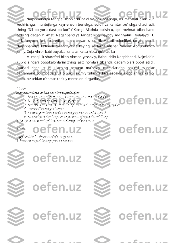 Naqshbandiya  tariqati insonlarni halol va pok bo‘lishga,  o‘z mehnati  bilan kun
kechirishga,   muhtojlarga   xayr-ehson   berishga,   sofdil   va   kamtar   bo‘lishga   chaqiradi.
Uning   “Dil   ba   yor u   dast   ba   kor”   (“Ko‘ngil   Allohda   bo‘lsin-u,   qo‘l   mehnat   bilan   band
bo‘lsin”)   degan   hikmati   Naqshbandiya   tariqatining   hayotiy   mohiyatini   ifodalaydi.   U
tarkidunyochilikni   rad   etib,   mehnatsevarlik,   odillik   va   bilimdonlikni   targ‘ib   etadi.
Naqshbandiya   ta’limoti   taraqqiyotiga   keyingi   asrlarda   Alisher   Navoiy,   Abdurahmon
Jomiy, Xoja Ahror kabi buyuk allomalar katta hissa qo‘shadilar.
Mustaqillik sharofati bilan Ahmad yassaviy, Bahouddin Naqshband, Najmiddin
Kubro   singari   bobokalonlarimizning   aziz   nomlari   tiklandi,   qadamjolari   obod   etildi.
Asarlari   chop   etilib,   ularning   bebaho   ma’naviy   meroslaridan   hozirgi   avlodlar
bahramand  bo‘lmoqdalar.   Holbuki,  islomiy  ta’lim-tarbiya  asosida   ajdodlarimiz   kamol
topib, o‘zlaridan o‘chmas tarixiy meros qoldirganlar.
4-ilova
Mustahkamlash uchun savol va topshiriqlar:
1. Movarounnahrlik muhaddis ulamolardan kimlarni bilasiz?
2. Al-Moturidiy qanday asarlar yozgan?
3. Ma’naviy hayotda Islom dinining ahamiyati nimada deb o‘ylaysiz?
4. Tasavvuf qanday ta’limot?
5. Yassaviya tariqati asosida qanday qarash ustunlik qiladi?
6. Kubroviya tariqatidagi vatanparvarlik g‘oyalarini ta’riflng.
7. Naqshbandiya tariqati insonlarni nimaga da’vat etadi?
5 ilova 
Uyga vazifa: 1. Mavzuni o’qib, urganish
2. Savol va topshiriqlarga javob aniqlash. 
