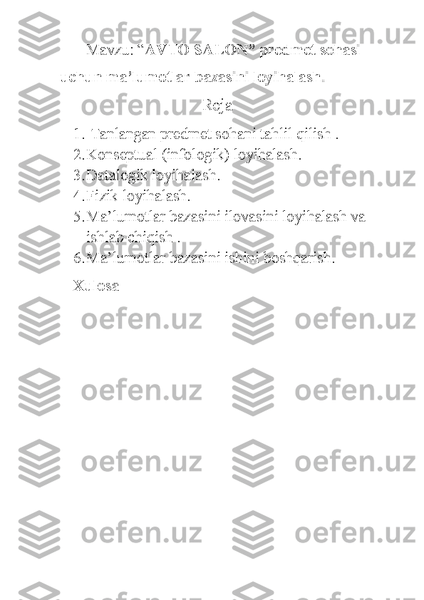 Mavzu: “ AVTO SALON” predmet sohasi 
uchun ma’lumotlar bazasini loyihalash.
                           Reja 
1.  Tanlangan predmet sohani tahlil qilish .
2. Konseptual (infologik) loyihalash.
3. Datalogik loyihalash.
4. Fizik loyihalash.
5. Ma’lumotlar bazasini ilovasini loyihalash va 
ishlab chiqish .
6. Ma’lumotlar bazasini ishini boshqarish.
Xulosa 