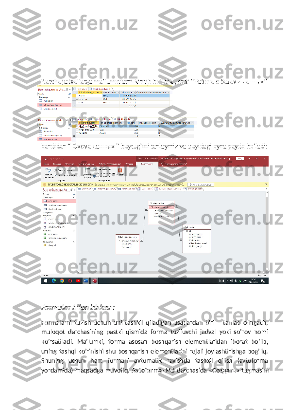 Barcha jadvallarga ma’lumotlarni kiritib bo’ldik , endi “ Работа   с   базами   данных ”
bandidan “  Схема   данных  ” buyrug’ini tanlaymiz va quyidagi oyna paydo bo’ladi:
Formalar bilan ishlash:
Forma larni   tuzish   uchun   uni   tashkil   qiladigan   usullardan   biri       tanlab   olingach,
muloqot   darchasining   pastki   qismida   forma   tuziluvchi   jadval   yoki   so’rov   nomi
ko’rsatiladi.   Ma’lumki,   forma   asosan   boshqarish   elementlaridan   iborat   bo’lib,
uning  tashqi  ko’rinishi  shu   boshqarish   elementlarini   rejali   joylashtirishga  bog’liq.
Shuning   uchun   ham   formani   avtomatik   ravishda   tashkil   qilish   (avtoforma
yordamida) maqsadga muvofiq.  Avtoforma–MB   darchasida  «Создать»   tugmasini 