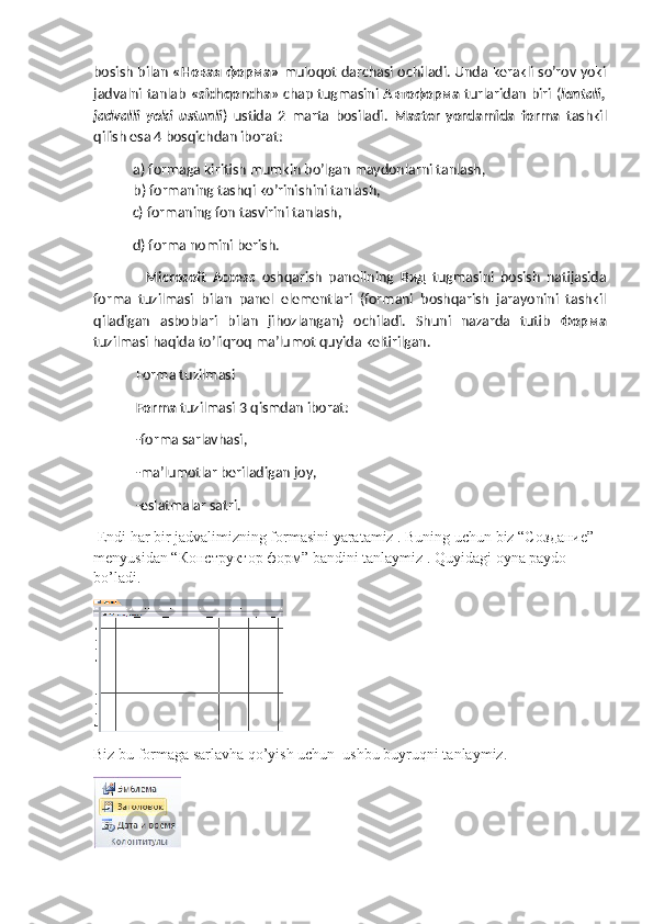 bosish bilan   « Новая   форма »   muloqot darchasi ochiladi. Unda kerakli so’rov yoki
jadvalni tanlab   «sichqoncha » chap tugmasini   Автоформа   turlaridan biri ( lentali,
jadvalli   yoki   ustunli )   ustida   2   marta   bosiladi.   Master   yordamida   forma   tashkil
qilish esa 4 bosqichdan iborat:
a) formaga kiritish mumkin bo’lgan maydonlarni tanlash,
b) formaning tashqi ko’rinishini tanlash, 
  c) formaning fon tasvirini tanlash,
  d) forma nomini berish.
    Microsoft   Access   oshqarish   panelining   Вид   tugmasini   bosish   natijasida
forma   tuzilmasi   bilan   panel   elementlari   (formani   boshqarish   jarayonini   tashkil
qiladigan   asboblari   bilan   jihozlangan)   ochiladi.   Shuni   nazarda   tutib   Форма
tuzilmasi haqida to’liqroq ma’lumot quyida keltirilgan.
 Forma tuzilmasi
 Forma  tuzilmasi 3 qismdan iborat:
 -forma sarlavhasi,
 -ma’lumotlar beriladigan joy,
 -eslatmalar satri.
 Endi har bir jadvalimizning formasini yaratamiz . Buning uchun biz “C оздание ” 
menyusidan “ Конструктор   форм ” bandini tanlaymiz . Quyidagi oyna paydo 
bo’ladi. 
 
Biz bu formaga sarlavha qo’yish uchun  ushbu buyruqni tanlaymiz.                    