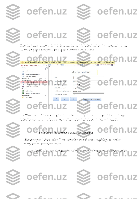 Quyidagi tugma paydo bo’ldi.Shu tarzda har bir jadval uchun forma yaratib unga 
tugmalar quyib chiqamiz.va quydagi forma hosil bo’ladi.
Biz “Avto salon” bazasining har bir jadvallarning formalarini yaratdik, bu bizga 
jadvallarga ma’lumot kiritish va ma’lumotlarni tahrirlash imkonini beradi. 
                  6. Ma ’ lumotlar   bazasini   ishini   boshqarish .
Biz   yaratgan  “  Avto   salon  ”  ma ’ lumotlar   bazasi   orqali   quyidagi   so ’ rovlar  
natijasini   olishimiz   mumkin .
1.Bizga kerakli bolgan dori nomini so’rash orqali so’rov yaratishimiz mumkin 