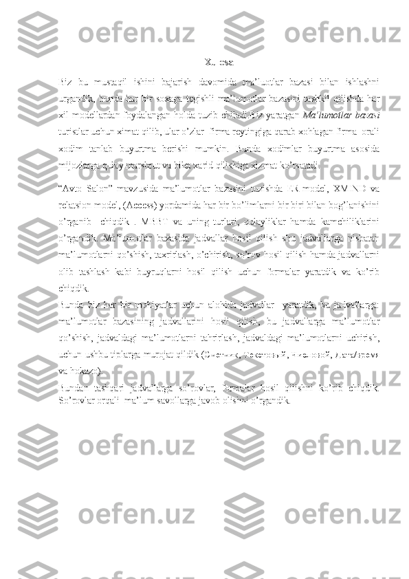 Xulosa
Biz   bu   mustaqil   ishini   bajarish   davomida   ma’luotlar   bazasi   bilan   ishlashni
urgandik,   bunda   har   bir   soxaga   tegishli   ma’lumotlar   bazasini   tashkil   qilishda   har
xil modellardan foydalangan holda tuzib chiladi.Biz yaratgan   Ma’lumotlar bazasi
turistlar uchun ximat qilib, ular o’zlar  firma reytingiga qarab xohlagan firma  orali
xodim   tanlab   buyurtma   berishi   mumkin.   Bunda   xodimlar   buyurtma   asosida
mijozlarga qulay marshrut va bilet xarid qilishiga xizmat ko’rsatadi.
“Avto   Salon”   mavzusida   ma’lumotlar   bazasini   tuzishda   ER-model,   XMIND   va
relatsion model, (Access) yordamida har bir bo’limlarni bir biri bilan bog’lanishini
o’rganib     chiqdik   .   MBBT   va   uning   turlari,   qulayliklar   hamda   kamchiliklarini
o’rgandik.   Ma’lumotlar   bazasida   jadvallar   hosil   qilish   shu   jadvallarga   nisbatan
ma’lumotlarni qo’shish, taxrirlash, o’chirish, so’rov hosil qilish hamda jadvallarni
olib   tashlash   kabi   buyruqlarni   hosil   qilish   uchun   formalar   yaratdik   va   ko’rib
chiqdik.
Bunda   biz   har   bir   mohiyatlar   uchun   alohida   jadvallar     yaratdik,   bu   jadvallarga:
ma’lumotlar   bazasining   jadvallarini   hosil   qilish,   bu   jadvallarga   ma’lumotlar
qo’shish,   jadvaldagi   ma’lumotlarni   tahrirlash,   jadvaldagi   ma’lumotlarni   uchirish,
uchun ushbu tiplarga murojat qildik ( Счетчик ,   Текстовый ,   Числовой ,   Дата/время
va hokazo).
Bundan   tashqari   jadvallarga   so’rovlar,   formalar   hosil   qilishni   ko’rib   chiqdik.
So’rovlar orqali  ma’lum savollarga javob olishni o’rgandik. 