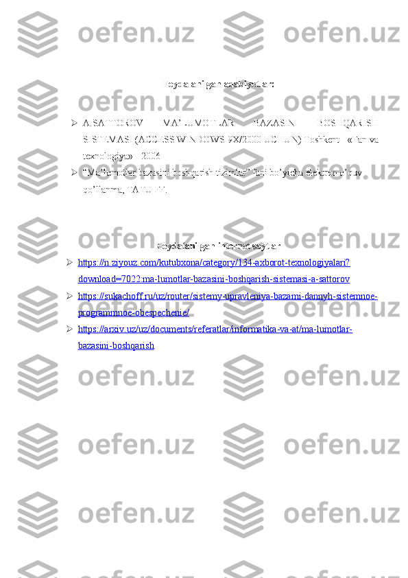 Foydalanilgan adabiyotlar:
 A.SATTOROV   MA’LUMOTLAR   BAZASINI   BOSHQARISH
SISTEMASI (ACCESS WINDOWS-9X/2000 UCHUN) Toshkent - «Fan va
texnologiya» - 2006
 “Ma’lumotlar bazasini boshqarish tizimlar” fani bo’yicha elektron o’quv 
qo’llanma, TATU FF. 
Foydalanilgan internet saytlar
 https://n.ziyouz.com/kutubxona/category/134-axborot-texnologiyalari?   
download=7022:ma-lumotlar-bazasini-boshqarish-sistemasi-a-sattorov
 https://sukachoff.ru/uz/router/sistemy-upravleniya-bazami-dannyh-sistemnoe-   
programmnoe-obespechenie/
 https://arxiv.uz/uz/documents/referatlar/informatika-va-at/ma-lumotlar-   
bazasini-boshqarish 