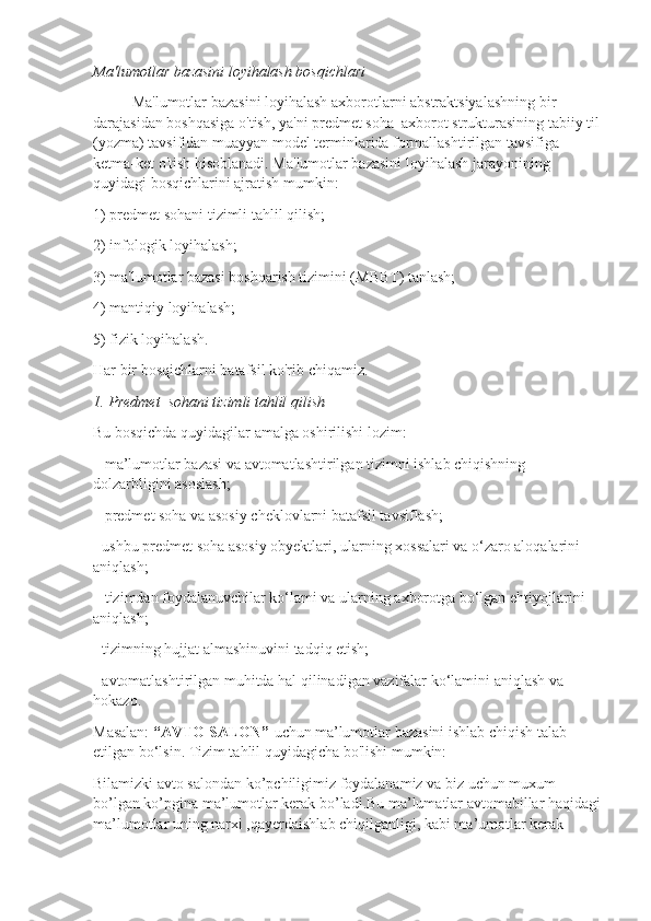 Ma'lumotlar bazasini loyihalash bosqichlari
Ma'lumotlar bazasini loyihalash axborotlarni abstraktsiyalashning bir 
darajasidan boshqasiga o'tish, ya'ni predmet soha  axborot strukturasining tabiiy til 
(yozma) tavsifidan muayyan model terminlarida formallashtirilgan tavsifiga 
ketma-ket o'tish hisoblanadi. Ma'lumotlar bazasini loyihalash jarayonining 
quyidagi bosqichlarini ajratish mumkin:
1) predmet sohani tizimli tahlil qilish;
2) infologik loyihalash;
3) ma'lumotlar bazasi boshqarish tizimini (MBBT) tanlash;
4) mantiqiy loyihalash;
5) fizik loyihalash.
Har bir bosqichlarni batafsil ko'rib chiqamiz.
1. Predmet  sohani tizimli tahlil qilish
Bu bosqichda quyidagilar amalga oshirilishi lozim:
– ma’lumotlar bazasi va avtomatlashtirilgan tizimni ishlab chiqishning 
dolzarbligini asoslash;
– predmet soha va asosiy cheklovlarni batafsil tavsiflash;
- ushbu predmet soha asosiy obyektlari, ularning xossalari va o‘zaro aloqalarini 
aniqlash;
– tizimdan foydalanuvchilar ko‘lami va ularning axborotga bo‘lgan ehtiyojlarini 
aniqlash;
- tizimning hujjat almashinuvini tadqiq etish;
- avtomatlashtirilgan muhitda hal qilinadigan vazifalar ko‘lamini aniqlash va 
hokazo.
Masalan:  “AVTO SALON”    uchun   ma’lumotlar bazasini ishlab chiqish talab 
etilgan bo‘lsin. Tizim tahlil quyidagicha bo'lishi mumkin:
Bilamizki avto salondan ko’pchiligimiz foydalanamiz va biz uchun muxum 
bo’lgan ko’pgina ma’lumotlar kerak bo’ladi.Bu ma’lumatlar avtomabillar haqidagi 
ma’lumotlar uning narxi ,qayerdaishlab chiqilganligi, kabi ma’umotlar kerak  