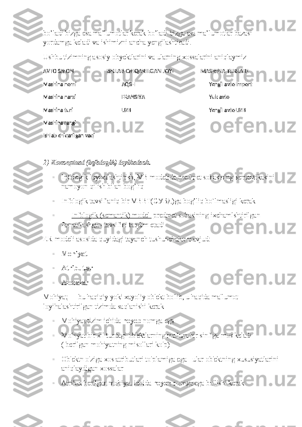 bo’ladi bizga esa ma’lumotlar kerak bo’ladi bizga esa ma’lumotlar bazasi 
yordamga keladi va ishimizni ancha yengilashtiradi.
Ushbu tizimning asosiy obyektlarini va ularning xossalarini aniqlaymiz
AVTO SALON                           ISHLAB CHIQARILGAN JOYI                       MASHINA TURLARI                          
Mashina nomi AQSH Yengil avto Import
Mashina narxi FRANSIYA Yuk avto
Mashina turi UZB Yengil avto UZB
Mashina rangi
Ishlab chiqarilgan vaqi
2)  Konseptual (infalogik) loyihalash.
• Infologik loyixalashtirish, MB modelida predmet sohasining semantikasini 
namoyon qilish bilan bog’liq 
• Infologik tavsif aniq bir MBBT( СУБД )ga bog’liq bo`lmasligi kerak
•          Infologik (semantik) model   predmet sohasining ixchamlshtirilgan 
formallashgan tavsifini taqdim etadi
ER-modeli asosida quyidagi tayanch tushunchalar mavjud:
• Mohiyat
• Atributlar
• Aloqalar
Mohiyat  — bu haqiqiy yoki xayoliy ob'ekt bo'lib, u haqida ma'lumot 
loyihalashtirilgan tizimda saqlanishi kerak
• Mohiyat tizim ichida  noyob  nomga ega
• Mohiyat bir xil turdagi ob'ektlarning ma'lum bir sinfiga mos keladi 
( berilgan mohiyatning misollari ko'p)
• Ob'ektn o'ziga xos atributlari to'plamiga ega - ular ob'ektning xususiyatlarini 
aniqlaydigan xossalar
• Atribut berilgan mohiyat ichida  noyob  nomga ega bo'lishi kerak  