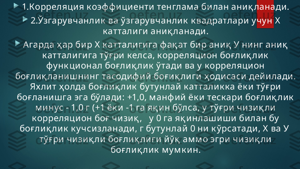 
1.Корреляция к оэф ф и ци енти тенглам а билан аниқ ланади .

2.Ўзгару вчанлик  ва ў згару вчанлик  к вадратлари у чу н Х  
к аттали ги аниқ ланади.

Агарда ҳ ар бир Х  к атталиги га ф ақ ат би р аниқ  У ни нг ани қ  
к аттали гига тў ғ ри к елса, к орреляцион боғ лиқ лик  
фу нк ционал боғ лиқ лик  ў тади ва у  к орреляци он 
боғ лиқ ланиш нинг тасодиф ий  боғ иқ ли ги ҳ оди саси  дейи лади . 
Ях ли т ҳ олда боғ ли қ лик  бу ту нлай  к аттали к к а ёк и  тў ғ ри  
боғ лани ш га эга бўлади : +1,0, м анф ий  ёк и теск ари  боғ лиқ лик  
м инус - 1,0 г (+1 ёк и -1 га яқ и н бўлса, у  тў ғ ри  чизи қ ли 
к орреляци он боғ  чизиқ ,   у  0 га яқ и нлаш иш и  билан бу  
боғ лиқ ли к  к у чсизланади, г бу ту нлай  0 ни к ў рсатади, Х  ва У  
тў ғ ри  чизи қ ли боғ ли қ ли ги й ў қ  ам м о эгри чизиқ ли 
боғ ли қ ли к  м у м к ин.   