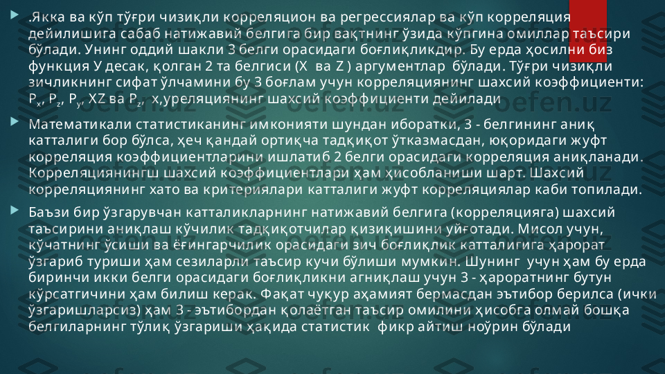 
.Як к а ва к ў п тў ғ ри  чи зи қ ли  к орреляци он ва регрессиялар ва к ў п к орреляци я 
дей и ли ш и га сабаб нати ж ави й  белги га би р вақ тни нг ў зи да к ў пги на ом и ллар таъси ри  
бўлади . Унинг одди й  ш ак ли  3 белги  ораси даги  боғ ли қ ли к ди р. Бу  ерда ҳ оси лни  биз 
фу нк ция У десак , қ олган 2 та белги си  (X   ва  Z  ) аргу м ентлар  бўлади . Тў ғ ри  чи зи қ ли  
зи чли к ни нг си ф ат ўлчам и ни  бу  3 боғ лам  у чу н к орреляци яни нг ш ахси й  к оэф ф и ци енти : 
P
x ,  P
z ,  P
y ,  X Z  ва  P
z ,   x,y реляци яни нг ш ахси й  к оэф ф и ци енти  дей и лади

Матем ати к али  статисти к ани нг им к они яти  ш у ндан и боратк и , 3 - белги ни нг ани қ  
к аттали ги  бор бўлса, ҳ еч қ андай  орти қ ча тадқ и қ от ў тк азм асдан, юқ ори даги  ж уф т 
к орреляция к оэф ф и ци ентлари ни  и ш лати б 2 белги  ораси даги к орреляци я ани қ ланади . 
Корреляци яни нгш  ш ахси й  к оэф ф и ци ентлари  ҳ ам  ҳ и соблани ш и  ш арт. Шахси й 
к орреляцияни нг хато ва к ри тери ялари  к аттали ги ж уф т к орреляци ялар к аби  топи лади .

Баъзи  би р ў згару вчан к атталик ларни нг нати ж ави й  белги га (к орреляци яга) ш ахси й  
таъси ри ни ани қ лаш  к ў чи ли к  тадқ и қ отчи лар қ и зи қ и ш и ни  у й ғ отади . Ми сол у чу н, 
к ў чатни нг ўси ш и  ва ёғ и нгарчи ли к  ораси даги  зи ч боғ ли қ ли к  к аттали ги га ҳ арорат 
ў згари б ту риш и ҳ ам  сези ларли  таъси р к у чи  бўли ш и  м у м к и н. Шу ни нг  у чу н ҳ ам  бу  ерда 
би ри нчи  и к к и  белги  ораси даги  боғ ли қ ли к ни  агни қ лаш  у чу н 3 - ҳ ароратни нг бу ту н 
к ў рсатги чи ни  ҳ ам  би ли ш  к ерак . Ф ақ ат чу қ у р аҳ ам и ят берм асдан эъти бор бери лса (и чк и  
ў згари ш ларси з) ҳ ам  3 - эъти бордан қ олаётган таъси р ом и ли ни  ҳ и собга олм ай  бош қ а 
белги ларни нг тўли қ  ў згари ш и  ҳ ақ и да стати сти к   ф и к р ай ти ш  ноў ри н бўлади   