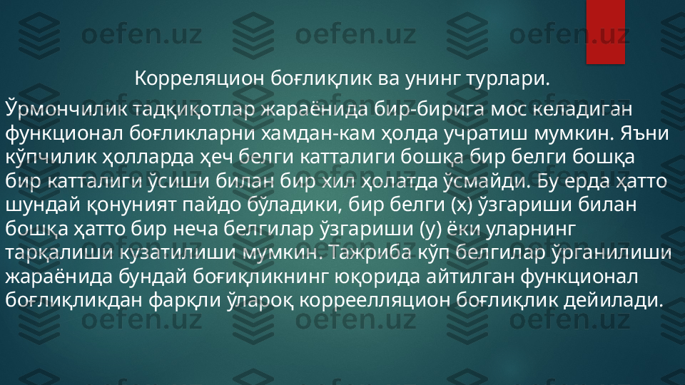     
  Корреляцион боғлиқлик ва унинг турлари.
Ўрмончилик тадқиқотлар жараёнида бир-бирига мос келадиган 
функционал боғликларни хамдан-кам ҳолда учратиш мумкин. Яъни 
кў п чилик ҳолларда ҳеч белги катталиги бошқа бир белги бошқа 
бир катталиги ўсиши билан бир хил ҳолатда ўсмайди. Бу ерда ҳатто 
шундай қонуният пайдо бўладики, бир белги (х) ўзгариши билан 
бошқа ҳатто бир неча белгилар ўзгариши ( y ) ёки уларнинг 
тарқалиши кузатилиши мумкин. Тажриба кўп белгилар ўрганилиши 
жараёнида бундай боғиқликнинг юқорида айтилган функционал 
боғлиқликдан фарқли ўлароқ корреелляцион боғлиқлик дейилади.   