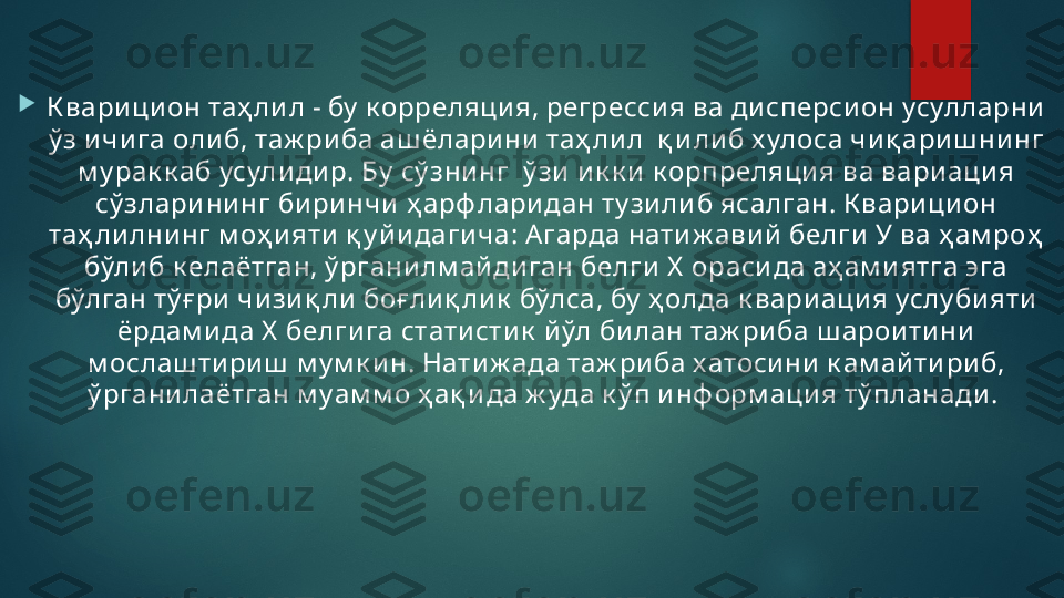 
К вар и ци он таҳ ли л - бу  к орреляци я, регресси я ва ди сперси он усулларни  
ў з и чи га оли б, таж риба аш ёларини  таҳ ли л  қ и ли б х улоса чи қ ари ш нинг 
м у рак к аб усули ди р. Бу  сў зни нг  ў зи и к к и  к орпреляци я ва вариаци я 
сў злари ни нг би ри нчи  ҳ арф ларидан ту зи ли б ясалган. К вари ци он 
таҳ ли лни нг м оҳ и яти  қ у й и даги ча: А гарда нати ж ави й  белги  У ва ҳ ам ро ҳ  
бўли б к елаётган, ў ргани лм ай ди ган белги  Х  ораси да аҳ ам и ятга эга 
бўлган тў ғ ри  чи зи қ ли боғ лиқ ли к  бўлса, бу  ҳ олда к вари аци я услу би яти  
ёрдам и да Х  белги га стати сти к  й ўл би лан таж ри ба ш арои ти ни  
м ослаш ти ри ш  м у м к и н. Нати ж ада таж ри ба хатоси ни  к ам ай ти ри б, 
ў ргани лаётган м уам м о ҳ ақ и да ж уда к ў п и нф орм аци я тў планади .    