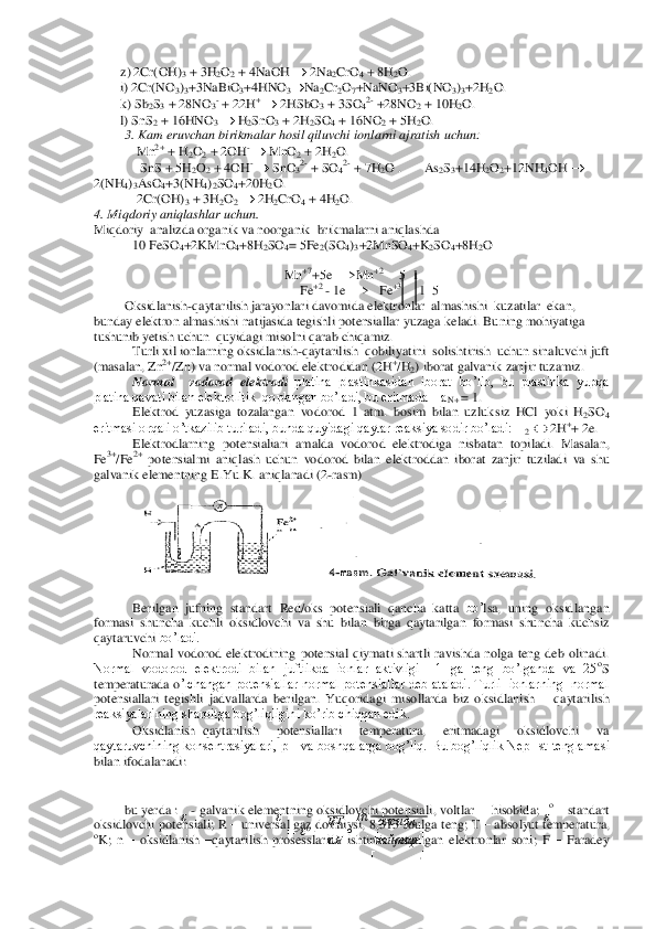         	z) 2Cr(OH)	3 + 3H	2O2 + 4NaOH 		 2Na	2CrO	4 + 8H	2O.	 	
        	i) 2Cr(NO	3)3+3NaBiO	3+4HNO	3	Na	2Cr	2O7+NaNO	3+3Bi(NO	3)3+2H	2O.	 	
        	k) Sb	2S3 + 28NO	3- + 22H	+ 	 2HSbO	3 + 3SO	42- +28NO	2 + 10H	2O.	 	
        	l) SnS	2 + 16	HNO	3 	 H2SnO	3 + 2H	2SO	4 + 16NO	2 + 5H	2O.	 	
3. Kam eruvchan birikmalar hosil qiluvchi ionlarni ajratish uchun:     	 	
 Mn	2+ + H	2O2 + 2OH	- 	 MnO	2 + 2H	2O.	 	
              	SnS + 5H	2O2 + 4OH	- 	 SnO	32- + SO	42- + 7H	2O .       As	2S3+14H	2O2+12NH	4OH 		 	
2(NH	4)3AsO	4+3(NH	4)2SO	4+20H	2O.	 	
             	2Cr(OH)	3 + 3H	2O2 	 2H	2CrO	4 + 4H	2O.	 	
4. Miqdoriy aniqlashlar uchun.	  	
Miqdoriy	  analizda organik va noorganik  brikmalarni aniqlash	da	 	
 	10 FeSO	4+2KMnO	4+8H	2SO	4= 5Fe	2(SO	4)3+2MnSO	4+K	2SO	4+8H	2O 	
 	
Mn	+7+5e 	—	>Mn	+2       	5   1                      	          	 	
                                   	              	    	Fe	+2 	- 1e 	—	>   Fe	+3     1  5       	 	
Oksidlanish	-qaytarilish jarayonlari davomida elektronlar  almashishi  kuzatilar  ekan, 	
bunday elektron almashishi natijasida tegishli potensiallar yuzaga ke	ladi. Buning mohiyatiga 	
tushunib yetish uchun  quyidagi misolni qarab chiqamiz.	 	
       	 	Turli xil ionlarning oksidlanish	-qaytarilish  qobiliyatini  solishtirish  uchun sinaluvchi juft 	
(masalan, Zn	2+/Zn) va normal vodorod elektrodidan (2H	+/H	2) iborat galvan	ik zanjir tuzamiz.	 	
       	 	Normal    vodorod  elektrodi	 platina  plastinkasidan  iborat  bo’lib,  bu  plastinka  yupqa 	
platina qavati bilan elektrolitik  qoplangan bo’ladi, bu eritmada    a	N+ 	= 1.	 	
       	 	Elektrod  yuzasiga  tozalangan  vodorod  1  atm.  bosim  bilan  uzlu	ksiz  HCl  yoki  H	2SO	4 	
eritmasi orqali o’tkazilib turiladi, bunda quyidagi qaytar reaksiya sodir bo’ladi: H	2 	 2H	++ 2e.	 	
       	 	Elektrodlarning  potensialiari 	amalda 	vodorod  elektrodiga 	nisbatan  topiladi.	 Masa	lan, 	
Fe	3+/Fe	2+ potensialmi  aniqlash  uchun  vodorod 	bilan 	elektroddan  iborat  zanjir  tuziladi 	va 	shu 	
gal	vanik elementning E.Yu.K.	 aniqlanadi (2	-rasm)	 	
 	
 	
 
Be	rilgan  jufning  standart 	Red/oks 	potensiali 	qancha 	katta 	bo’	lsa, 	uning  oksidlangan 	
formasi  shuncha 	kuchli 	oksidlovchi  va  shu  bi	lan  bir	ga  qaytarilgan  formas	i shuncha 	kuchsiz 	
qaytaruvchi 	bo’ladi.	 	
Normal  vodorod  elektrodining  potensial  qiymati  shartli  ravishda  nolga  teng  deb  olinadi. 	
Normal  vodorod  elektrodi  bilan  juftlikda  ionlar  aktivligi    1  ga  teng  bo’lganda  va  25	oS 	
temperaturada o	’lchangan potensiallar  normal potensiallar deb ataladi. Turli   ionlarning   normal  	
potensiallari  tegishli  jadvallarda  berilgan.  Yuqoridagi  misollarda  biz  oksidlanish 	– qaytarilish 	
reaksiyalarining sharoitga bog’liqligini ko’rib chiqqan edik.	 	
      	 	Oksidla	nish	qaytarilish  potensiallari  temperatura,  eritmadagi  oksidlovchi  va 	
qaytaruvchining konsentrasiyalari, pH  va  boshqalarga bog’liq. 	Bu  bog’liqlik NepHst tenglamasi 	
bilan ifodalanadi: 	 	
 
 	   	  
  	 
  	
 
      	
  	
 
      	
  
 	
bu yerda : 	  - galvanik elementning oksidlovchi potensiali	, voltlar     hisobida	;  
o – standart 	
oksidlovchi potensiali	; R 	– universal gaz doimiysi, 8,313 Joulga teng	; T 	– absolyut temperatura, 	oK; n 	– oksidlanish 	–qaytarilish  prosesslarida  ishtirok  yetadigan  elektronlar  soni	; F 	– Faradey  