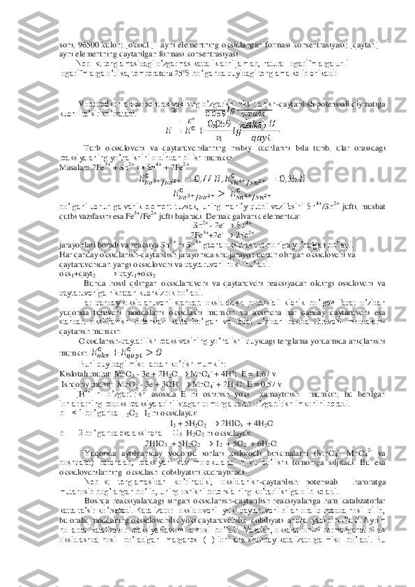 soni,  96500  k	ulon	; [oksidl.] 	–ayni  elementning  oksidlangan  formasi  konsentrasiyasi	;  [qaytar.] 	– 	
ayni elementning qaytarilgan formasi konsentrasiyasi.	 	
        	NepHst tenglamasidagi o’zgarmas kattaliklarni jamlab, natural logarifmlarga unli 	
logarifmlarga o’tilsa, tempera	tura 25	oS bo’lganda quyidagi tenglama kelib chikadi:	 	
 
 	   	 
 
   
 	
  	
 
      	
  	
 
      	
  
 	
Vodorod ionlari korsentrasiyasining o’zgarishi oksidlanish	-qaytarilish potensiali qiymatiga 	
kuchli ta’sir ko’rsatadi. 	 	
 	 	   	
     
 	  	
    	   	 	
     	 	 	
Turli  oksidlovchi  va  qaytaruvchilarning  nisbiy  kuchlarini  bila  turib,  ular  orasi	dagi 	
reaksiyalaning yo’nalishini oldindan bilish 	mumkin.	 	
Masalan: 2Fe	3+ + Sn	2+ ↔ Sn	4+ + 2Fe	2+  	
   	     	  	 	 	    	      	     	  	 	 	    	   	
   	     	  	 	 	    	     	  	 	 	
bo’lgani  uchun  galvanik  element  tuzsak,  uning  manfiy  qutbi  vazifasini  Sn	4+/Sn	2+ jufti,  musbat 	
qutbi vazifasini esa Fe	3+/Fe	2+ jufti bajaradi. Demak galvanik e	lementda:	 	
Sn	2+ 	- 2e	- → Sn	4+ 	
2Fe	3++2e	- → 2Fe	2+ 	
jarayonlari boradi va reaksiya Sn	2+ ni Sn	4+ gacha oksidlash tomoniga yo’nalgan bo’ladi.	 	
Har qanday oksidlanish	-qaytarilish jarayonida shu jarayon uchun olingan oksidlovchi va 	
qaytaruvchidan yangi oksidlovchi va	 qaytaruvchi hosil bo’ladi.	 	
oks	1+qayt	2  	→ qayt	1+oks	2 	
Bunda  hosil  qilingan  oksidlanuvchi  va  qaytaruvchi  reaksiyadan  oldingi  osidlovchi  va 	
qaytaruvchiga nisbatan kuchsizrok bo’ladi.	 	
Har  qanday  oksidlanuvchi  standart  oksidlanish  potensiali  kichik  bo’lgan  faqa	t  o’zidan 	
yuqorida  turuvchi  moddalarni  oksidlashi  mumkin  va  aksincha  har  qanday  qaytaruvchi  esa 
standart  oksidlanish  potensiali  katta  bo’lgan  va  faqat  o’zidan  pastda  turuvchi  moddalarni 
qaytarish mumkin.	 	
Oksidlanish	-qaytarilish reaksivasining yo’nalishi qu	yidagi tenglama yordamida aniqlanishi 	
mumkin. 	     	 	      	 	   	
Buni quyidagi misollardan ko’rish mumkin:	 	
Kislotali muhit: MnO	2 - 3e + 2H	2O 		 MnO	4- + 4H	+;  E = 1,67 v.	 	
 Ishqoriy muhit:  MnO	2 - 3e + 3OH	- 	 MnO	4- + 2H	2O; E = 0,57 v.	 	
        	[H	+]  ni  o’zgartirish 	asosida  E  ni  oshirish  yoki    kamaytirish    mumkin,  bu  berilgan 	
ionlarlarning redoks reaksiyalarini istagan tomonga qarab o’zgartirish imkonini beradi.	 	
pH < 1 bo’lganda H	2O2   I2 ni oksidlaydi:	 	
I2 + 5H	2O2  	 2HIO	3  + 4H	2O.	 	
pH = 2 bo’lganda esa aksincha HIO	3  H2O2 ni oksidlaydi:              	 	
                              	          	 2HIO	3  + 5H	2O2  	  I2  + 5O	2  + 6H	2O.	 	
Yuqorida  aytilganiday  vodorod  ionlari  kislorodli  birikmalarni  (MnO	4-,  MnO	42- va 	
boshqalar)  parchalab,  reaksiyani  suv  molekulalari  hosil  bo’lish	i  tomoniga  siljitadi.  Bu  esa  	
oksidlovchilarning  oksidlash  qobiliyatini kuchaytiradi.	 	
NepHst  tenglamasidan  ko’rinadiki,  oksidlanish	-qaytarilish  potensiali    haroratga 	
mutanosib bog’langan bo’lib, uning oshishi potensialning ko’tarilishiga olib keladi.	 	
Bos	hqa  reaksiyalardagi  singari  oksidlanish	-qaytarilish  reaksiyalariga  ham  katalizatorlar 	
katta ta’sir  ko’rsatadi.  Katalizator  oksidlovchi    yoki  qaytaruvchi  bilan  oraliq  modda  hosil  qilib, 
bu oraliq moddaning oksidlovchilik yoki qaytaruvchilik  qobiliyati  an	cha  yuqori bo’ladi. Ayrim  	
hollarda  katalizator  reaksiya davomida hosil bo’ladi. Masalan, oksalat ionini permanganat bilan 
oksidlashda  hosil    bo’ladigan    marganes    (II)  ioni  ana  shunday  katalizatorga  misol  bo’ladi.  Bu  