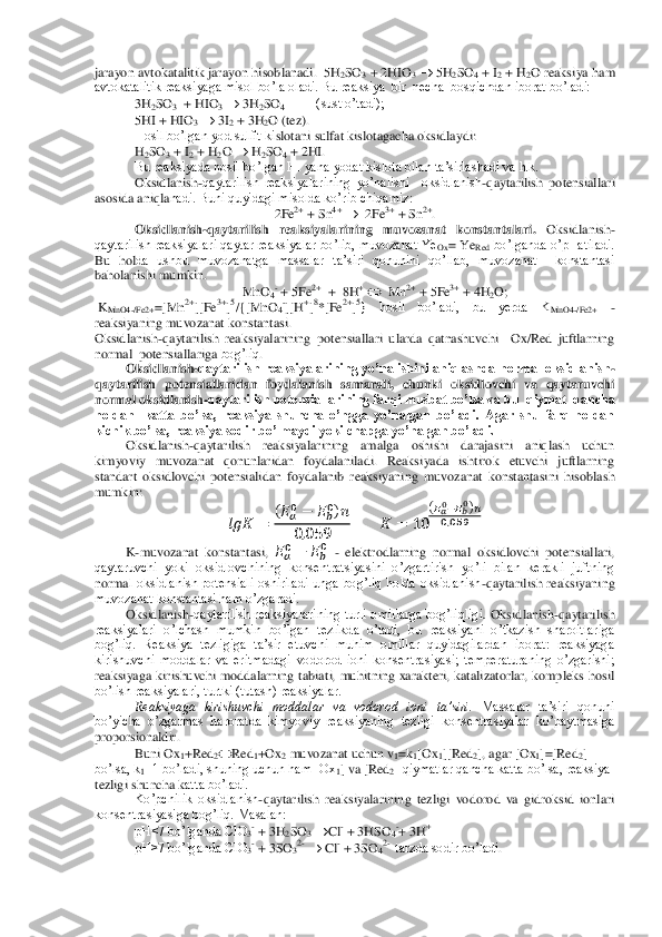 jarayon avtokatalitik jarayon hisob	lanadi.	  5H	2SO	3 + 2HIO	3 	 5H	2SO	4 + I	2 + H	2O reaksiya ham 	
avtokatalitik reaksiyaga misol bo’la oladi. Bu reaksiya  bir  necha  bosqichdan iborat bo’ladi: 	 	
3H	2SO	3  + HIO	3 	 3H	2SO	4 + HI (sust o’tadi);	 	
5HI + HIO	3 	 3I2 + 3H	2O (tez).	 	
Hosil bo’lgan yod sulfit ki	slotani sulfat kislotagacha oksidlaydi: 	 	
H2SO	3 + I	2 + H	2O 		 H2SO	4 + 2HI.	 	
Bu reaksiyada hosil bo’lgan HI yana yodat kislota bilan ta’sirlashadi va h.k.	 	
Oksidlanish	-qaytarilish  reaksiyalarining  yo’nalishi    oksidlanish	-qaytarilish  potensiallari 	
asosida aniqla	nadi. Buni quyidagi misolda ko’rib chiqamiz:	 	
2Fe	2+ + Sn	4+ 	  2Fe	3+ + Sn	2+. 	
Oksidlanish	-qaytarilish  reaksiyalarining  muvozanat  konstantalari. 	Oksidlanish	-	
qaytarilish reaksiyalari qaytar reaksiyalar bo’lib, muvozanat Ye	Ox= Ye	Red	 bo’lganda o’pHatiladi. 	
Bu  hol	da  ushbu  muvozanatga  massalar  ta’siri  qonunini  qo’llab,  muvozanat    konstantasi 	
baholanishi mumkin. 	 	
MnO	4- + 5Fe	2+  +  8H	+ 	  Mn	2+ + 5Fe	3+ + 4H	2O;	 	
 KMnO4	-/Fe2+	=[Mn	2+][Fe	3+]5/{[MnO	4-][H	+]8*[Fe	2+]5}  hosil  bo’ladi,  bu  yerda  K	MnO4	-/Fe2+	 	- 	
reaksiyaning muvozanat	 konstantasi.	 	
Oksidlanish	-qaytarilish	 reaksiyalarining  potensiallari  ularda  qatnashuvchi    Ox/Red  juftlarning 	
normal  potensiallari	ga 	bog’liq	.   	
Oksidlanish	-qaytarilish  reaksiyalarining  yo’nalishini  aniqlashda  normal  oksidlanish	-	
qaytarilish  potensiallaridan	 foydalanish  samarali,  chunki  oksidlovchi  va  qaytaruvchi 	
normal oksidlanish	-qaytarilish potensiallarining farqi musbat bo’lsa va bu  qiymat  qancha  	
noldan    katta  bo’lsa,  reaksiya  shuncha  o’ngga  yo’nalgan  bo’ladi.  Agar  shu  farq  noldan 
kichik bo’lsa, reaksi	ya sodir bo’lmaydi yoki chapga yo’nalgan bo’ladi.	 	
Oksidlanish	-qaytarilish  reaksiyalarining  amalga  oshishi  darajasini  aniqlash  uchun 	
kimyoviy  muvozanat  qonunlaridan  foydalaniladi.  Reaksiyada  ishtirok  etuvchi  juftlarning 
standart  oksidlovchi  potensialidan  fo	ydalanib  reaksiyaning  muvozanat  konstantasini  hisoblash 	
mumkin:	 	
   	 	
(    	   ) 	
     	         	 	  	
(       ) 	
     	 	
K-muvozanat  konstantasi, 	    	    - elektrodlarning  normal  oksidlovchi  potensiallari, 	
qaytaruvchi  yoki  oksidlovchining  konsentratsiyasini  o’zgartirish  yo’li  bilan  kerakli  juftning 
norma	l  oksidlanish  potensiali  oshiriladi  unga  bog’liq  holda  oksidlanish	-qaytarilish  reaksiyaning 	
muvozanat konstantasi ham o’zgaradi.	 	
Oksidlanish	-qaytarilish  reaksiyalarining  turli  omillarga  bog’liqligi	. Oksidlanish	-qaytarilish 	
reaksiyalari  o’lchash  mumkin  bo’l	gan  tezlikda  o’tadi,  bu  reaksiyani  o’tkazish  sharoitlariga 	
bog’liq.  Reaksiya  tezligiga  ta’sir  etuvchi  muhim  omillar  quyidagilardan  iborat:  reaksiyaga 
kirishuvchi  moddalar  va  eritmadagi  vodorod  ioni  konsentrasiyasi;  temperaturaning  o’zgarishi; 
reaksiyaga  ki	rishuvchi  moddalarning  tabiati,  muhitning  xarakteri,  katalizatorlar,  kompleks  hosil 	
bo’lish reaksiyalari, turtki (tutash) reaksiyalar.	 	
Reaksiyaga  kirishuvchi  moddalar  va  vodorod  ioni  ta’siri.	 Massalar  ta’siri  qonuni 	
bo’yicha  o’zgarmas  haroratda  kimyoviy  re	aksiyaning  tezligi  konsentrasiyalar  ko’paytmasiga 	
proporsionaldir. 	 	
Buni Ox	1+Red	2	Red	1+Ox	2 muvozanat uchun v	1=k	1[Ox	1][Red	2], agar [Ox	1]=[Red	2] 	
bo’lsa, k	1=1 bo’ladi, shuning uchun ham [Ox	1] va [Red	2] qiymatlar qancha katta bo’lsa, reaksiya 	
tezligi shuncha k	atta bo’ladi.	 	
Ko’pchilik  oksidlanish	-qaytarilish  reaksiyalarining  tezligi  vodorod  va  gidroksid  ionlari 	
konsentrasiyasiga bog’liq. Masalan: 	 	
pH<7 bo’lganda ClO	3- + 3H	2SO	3 	Cl	- + 3HSO	4-+ 3H	+  	
pH>7 bo’lganda ClO	3- + 3SO	32- 	 Cl	- + 3SO	42-  tarzda sodir bo’ladi	.  