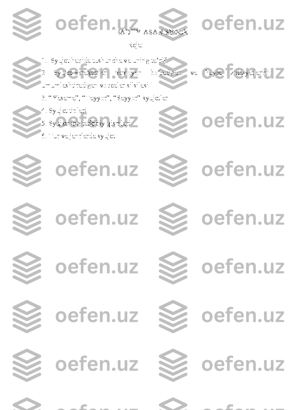 BADIIY ASAR SYUJETI 
Reja :
1.   Syujet   haqida   tushuncha   va   uning   ta’rifi
2   Syujet - xarakterlar   namoyon   bo‘ladigan   va   hayot   ziddiyatlarini
umumlashtiradigan   voqealar   silsilasi
3. “Yasama”, “Tayyor”, “Sayyor” syujetlar
4. Syujet tiplari
5. Syujetning tarkibiy qismlari
6. Tur va janrlarda syujet 