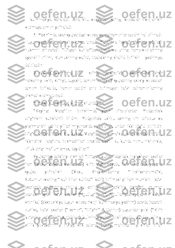 –   kulminasiya   sanaladi.   Ana   shu   voqeadan   so‘ng,   voqealar   rivojlanishi
xotimaga tomon yo‘naladi. 
6. Ye chim da-asar syujetidagi voqea va qahramonlar taqdiri hal qilinadi.
Tugun   yechiladi.   Kurash   xotima   topadi.   “Oqilona   hayot”   o‘zining   adolatli
hukmini   chiqaradi.   “O‘tgan   kunlar”da   homid   va   uning   hamtovoqlarining
ayanchli o‘limi, Kumushning vafoti, Otabekning shahid bo‘lishi – yechimga
dalolatdir. 
7.   E pilog   (yunoncha.   Epi   –   so‘ng,   logos-co‘z)   –   xotima   (ar.   Biror
narsaning oxiri, so‘ngi, tugashi, tamom bo‘lishi) syujetning asosiy voqealari
tamom   bo‘lsa-da,   hamon   taqdiri   aniq   bo‘lmagan   ba’zi   qahramonlarning
qismati xotima topadi.
“O‘tgan kunlar”dagi xotima shundaydir:
“Keyingi   Marg‘ilon   borishimda   yaqin   o‘rtoqlardan   Yodgorbek
to‘g‘risini   surishtirib   bildim:   Yodgorbek   ushbu   asrning   o‘n   to‘qquz   va
yigirmanchi ochliq yillari miyonasida vafot qilib, undan ikki o‘g‘ul qolibdir.
O‘g‘ullaridan   bittasi   bu   kunda   Marg‘ilonning   ma’sul   ishchilaridan   bo‘lib,
ikkinchisi   Farg‘ona   bosmachilari   orasida   ekan.   Bu   kunda   nomu-nishonsiz,
o‘luk-tirigi ma’lum emas, deydilar.”
Syujetning   tarkibiy   qismlari   “O‘tgan   kunlar”dagidek   joylashgan   asarlar
ham   (Mas.,   “Zaynab   va   Omon”)   ko‘p.   Ayni   paytda,   ba’zi   asarlarda   yagona
syujet   yo‘nalishi   (Mas.,   Shayxzodaning   “Toshkentnoma”si,
S.Zunnunovaning “Ruh bilan suhbat”i kabi) bo‘lmasligi ham mumkin. Ba’zi
asarlarda   syujetning   prolog   va   epilog   kabi   tarkibiy   qismlari   umuman
qatnashmaydi.   Ba’zi   asarlar   (“Qutlug‘   qon”,   “Qullar”)da   syujet   bo‘laklari
xronikal (ekspozisiya-tugun-voqea rivoji-kulminasiya-yechim) tarzda batartib
qurilsa,   ba’zi   asarlar   (“Bemor”,   “O‘g‘ri”-A.Qahhor)   tugundan   yoki   (“Ko‘r
ko‘zning   ochilishi”-A.Qahhor)   kulminasiyadan   boshlanadi.   Bunday   xilma-
xillik   yozuvchining   o‘ziga   xos   talanti,   badiiy   mahoratining   sirlari   bilan 