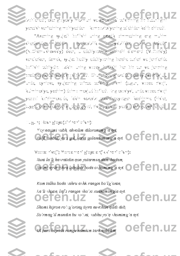 izohlanadi;   asar   g‘oyaviy   mazmuni   va   emosional   ta’sirining   bir   butunligini
yaratish san’atining mohiyatidan – kompozitsiyaning talabidan kelib chiqadi.
“Asarning   syujetli   bo‘lishi   uning   estetik   qimmatining   eng   muhim
shartlaridan   biridir.   Syujetsizlik   badiiysizlikka   olib   keladi”
(N.Chern ы shevskiy)   ekan,   u   adabiyotning   uchinchi   elementi   (M.Gorkiy)
sanalarkan,   demak,   syujet   badiiy   adabiyotning   barcha   turlari   va   janrlarida
bo‘lishi   tabiiydir.   Lekin   uning   voqey   bo‘lishi   har   bir   tur   va   janrning
predmetiga,  tabiatiga  mos  bo‘ladi.   Chunonchi,  g‘azalda  ham  syujet   mavjud,
unda,   ayniqsa,   syujetning   to‘rtta   tarkibiy   qismi   (tugun,   voqea   rivoji,
kulminasiya, yechim) doimo mavjud bo‘ladi. Eng asosiysi, unda voqea rivoji
yaqqol   ko‘rinmasa-da,   lekin   sezasiz:   tasvirlanayotgan   kechinma   (hislar,
tuyg‘ular silsilasi) tarixi, taraqqiyoti, rivoji, yakuni yaqqol ko‘zga tashlanadi:
Tugun; Bosh g‘oya(birinchi qism) :
Ye y nasimi subh, ahvolim diloromimg‘a ayt,
Zulfi sunbul, yuzi gul, sarvi gulandomimg‘a ayt.
 
Voqea rivoji; Yordamchi g‘oyalar(ikkinchi qism):
Buni la’li hasratidin qon yutarmen dam-badam,
Bazmi aysh ichra labolab boda oshomimg‘a ayt.
Kom talhu boda zahru ashk rangin bo‘lg‘onin,
La’li shirin, lafzi rangin sho‘xi xudkomimg‘a ayt.
Shomi hijron ro‘zg‘oring tiyra nevchun qildi deb,
So‘rmag‘il mendin bu so‘zni, subhu yo‘q shomimg‘a ayt.
Ul pari hajrida rangu nomkim tark ayladim, 