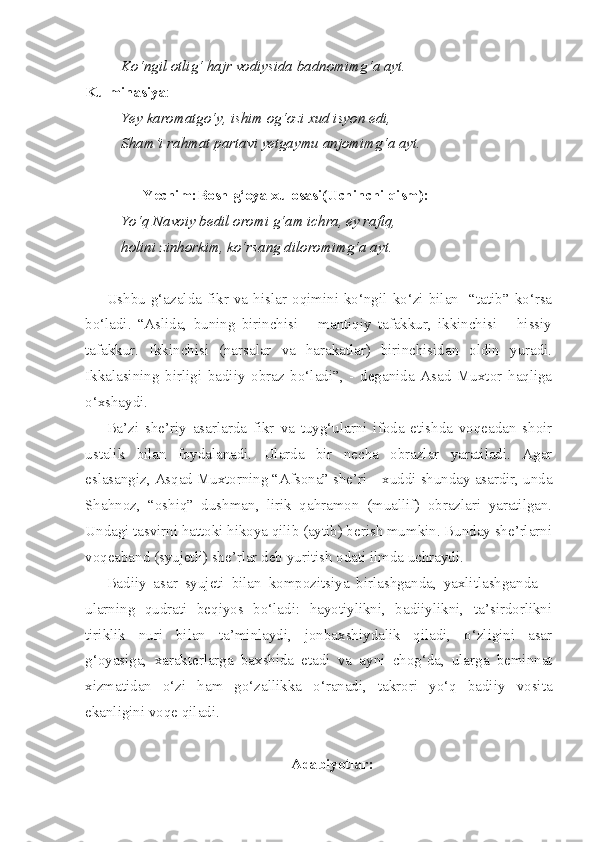 Ko‘ngil otlig‘ hajr vodiysida badnomimg‘a ayt.
Kulminasiya :
Yey karomatgo‘y, ishim og‘ozi xud isyon edi,
Sham’i rahmat partavi yetgaymu anjomimg‘a ayt.
      Yechim:Bosh g‘oya xulosasi(Uchinchi qism):
Yo‘q Navoiy bedil oromi g‘am ichra, ey rafiq,
holini zinhorkim, ko‘rsang diloromimg‘a ayt.
Ushbu   g‘azalda  fikr  va  hislar  oqimini  ko‘ngil  ko‘zi   bilan     “tatib”   ko‘rsa
bo‘ladi.   “Aslida,   buning   birinchisi   –   mantiqiy   tafakkur,   ikkinchisi   –   hissiy
tafakkur.   Ikkinchisi   (narsalar   va   harakatlar)   birinchisidan   oldin   yuradi.
Ikkalasining   birligi   badiiy   obraz   bo‘ladi”,   -   deganida   Asad   Muxtor   haqliga
o‘xshaydi. 
Ba’zi   she’riy   asarlarda   fikr   va   tuyg‘ularni   ifoda   etishda   voqeadan   shoir
ustalik   bilan   foydalanadi.   Ularda   bir   necha   obrazlar   yaratiladi.   Agar
eslasangiz, Asqad Muxtorning “Afsona” she’ri – xuddi shunday asardir, unda
Shahnoz,   “oshiq”   dushman,   lirik   qahramon   (muallif)   obrazlari   yaratilgan.
Undagi tasvirni hattoki hikoya qilib (aytib) berish mumkin. Bunday she’rlarni
voqeaband (syujetli) she’rlar deb yuritish odati ilmda uchraydi.
Badiiy   asar   syujeti   bilan   kompozitsiya   birlashganda,   yaxlitlashganda   –
ularning   qudrati   beqiyos   bo‘ladi:   hayotiylikni,   badiiylikni,   ta’sirdorlikni
tiriklik   nuri   bilan   ta’minlaydi,   jonbaxshiydalik   qiladi,   o‘zligini   asar
g‘oyasiga,   xarakterlarga   baxshida   etadi   va   ayni   chog‘da,   ularga   beminnat
xizmatidan   o‘zi   ham   go‘zallikka   o‘ranadi,   takrori   yo‘q   badiiy   vosita
ekanligini voqe qiladi.
Adabiyotlar: 