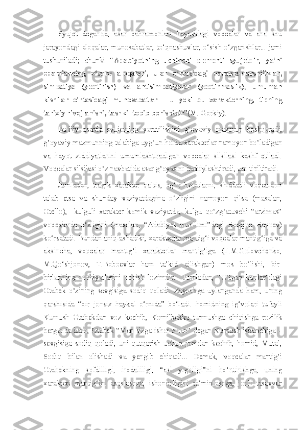 Syujet   deganda,   asar   qahramonlari   hayotidagi   voqealar   va   ana   shu
jarayondagi aloqalar, munosabatlar, to‘qnashuvlar, o‘sish-o‘zgarishlar... jami
tushuniladi;   chunki   “ Adabiyotning   uchinchi   elementi   syujetdir,   ya’ni
odamlarning   o‘zaro   aloqalari,   ular   o‘rtasidagi   qarama-qarshiliklar,
simpatiya   (yoqtirish)   va   antisimpatiyalar   (yoqtirmaslik),   umuman
kishilar   o‘rtasidagi   munosabatlar   –   u   yoki   bu   xarakterning,   tipning
tarixiy rivojlanishi, tashkil topib borishidir ”(M. Gorkiy).
Badiiy   asarda   syujetning   yaratilishini   g‘oyaviy   mazmun   boshqaradi,
g‘oyaviy mazmunning talabiga uyg‘un holda xarakterlar namoyon bo‘ladigan
va   hayot   ziddiyatlarini   umumlashtiradigan   voqealar   silsilasi   kashf   etiladi.
Voqealar silsilasi o‘z navbatida asar g‘oyasini badiiylashtiradi, uni tiriltiradi. 
Jumladan,   tragik   xarakter   qaltis,   og‘ir   holatlarni,   shiddatli   voqealarni
talab   etsa   va   shunday   vaziyatdagina   o‘zligini   namoyon   qilsa   (masalan,
Otello),     kulguli   xarakter   komik   vaziyatda,   kulgu   qo‘zg‘atuvchi   “arzimas”
voqealarda   o‘zligini   (masalan,   “Adabiyot   muallimi”dagi   Boqijon   Baqoev)
ko‘rsatadi. Bundan aniqlashadiki, xarakterlar mantig‘i voqealar mantig‘iga va
aksincha,   voqealar   mantig‘i   xarakterlar   mantig‘iga   (F.M.Golovchenko,
M.Qo‘shjonov,   T.Boboevlar   ham   ta’kid   qilishgan)   mos   bo‘lishi,   bir-
birlarining   mohiyatlarini   ochish   lozimdir.     Jumladan,   “O‘tgan   kunlar”dagi
Otabek   o‘zining   sevgisiga   sodiq   qoladi.   Zaynabga   uylanganda   ham,   uning
qarshisida   “bir   jonsiz   haykal   o‘rnida”   bo‘ladi.   homidning   ig‘volari   tufayli
Kumush   Otabekdan   voz   kechib,   Komilbekka   turmushga   chiqishga   rozilik
berganda ham, Otabek “Men sizga ishonaman” degan Kumush ishonchiga –
sevgisiga   sodiq   qoladi,   uni   qutqarish   uchun   jonidan   kechib,   homid,   Mutal,
Sodiq   bilan   olishadi   va   yengib   chiqadi...   Demak,   voqealar   mantig‘i
Otabekning   sofdilligi,   irodaliligi,   “asl   yigitligi”ni   bo‘rttirishga,   uning
xarakteri   mantig‘ini   asoslashga,   ishonchligini   ta’minlashga,   jonli   tasavvur 