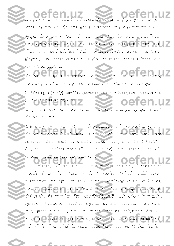 etishga xizmat qilmoqda. Oqibatda esa, ular birlashib g‘oyaviy mazmun (eng
kirlik, eng qora kunlar)ni tirikligini, yuquvchanligini yuzaga chiqarmoqda. 
Syujet   obrazlarning   o‘zaro   aloqalari,   ular   o‘rtasidan   qarama-qarshiliklar,
simpatiyalar   va   antipatiyalar   ekan,   demak,   u   hayot   ziddiyatlarini   ham   ixtiro
qiladi,   umumlashtiradi,   kashf   etadi.   hayotiy   ziddiyatlar   asarga   ifoda   etilgan
g‘oyalar,   tasvirlangan   xarakterlar,   kayfiyatlar   kurashi   tarzida   ko‘chadi   va   u
konflikt deb yuritiladi.
Konflikt     -   syujetni   harakatga   soluvchi   kuch.   Uning   ta’sirdorligini,
qiziqarligini, ko‘lamini belgilovchi unsurdir. Uning turli xillari uchraydi:
1.   Psixologik (ruhiy)  konflikt   qahramon qalbidagi hissiyotlar, tushunchalar
(ojiz va kuchli jihatlar) kurashi; 
2.   Ijtimoiy   konflikt   –   asar   qahramonlari   bilan   ular   yashayotgan   sharoit
o‘rtasidagi kurash; 
3.   Shaxsiy – intim konflikt   – bir biriga qarama-qarshi xarakterlar, guruhlar
o‘rtasidagi   kurash.   Konfliktning   ushbu   uch   xili   hamma   romanlarda   ham
uchraydi,   lekin   psixologik   konflikt   yetakchi   bo‘lgan   asarlar   (“Sarob”   -
A.Qahhor;   “Ulug‘bek   xazinasi”   –   O.Yoqubov)   doimo   adabiyotning   sifat
ko‘rsatgichi bo‘lib, yorqin iz qoldirganlar.
Jumladan,   “O‘tkan   kunlar”   romanida   Yusufbek   hoji,   Otabeklarning
maslakdoshlari   bilan   Musulmonqul,   Azizbekka   o‘xshash   feodal   tuzum
hukmdorlari   orasidagi   to‘qnashuv   –   ijtimoiy   konfliktga   asos   solsa,   Otabek,
hasanali,   Qutidor   va   homid,   Mutal,   Sodiq,   Jannat   kampir   o‘rtalaridagi
olishuv-shaxsiy-intim   konfliktni   keltirib   chiqaradi.   Otabek   ikkinchi   martaba
uylanish   Kumushga   nisbatan   xiyonat   ekanini   tushunadi,   axloqsizlik
qilayotganini   tan   oladi,   biroq   ota-onaning   irodasiga   bo‘ysinadi.   Ana   shu
jarayonda   qalbida   kechgan   kurash-psixologik   konfliktni   vujudga   keltiradi.
Uch   xil   konflikt   birlashib,   katta   qudrat   kasb   etadi   va   “O‘tkan   kunlar” 