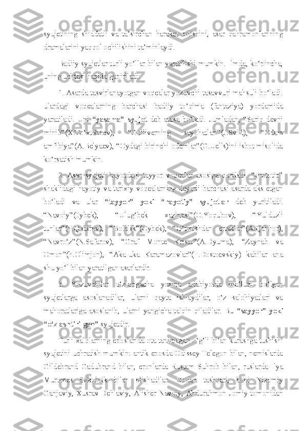 syujetining   shiddatli   va   ta’sirchan   harakat   qilishini,   asar   qahramonlarining
dramalarini yaqqol ochilishini ta’minlaydi.
Badiiy syujetlar turli yo‘llar bilan yaratilishi mumkin. Ilmda, ko‘pincha,
uning uchtasi haqida gapiriladi:
1. Asarda tasvirlanayotgan voqealar yozuvchi tasavvuri mahsuli bo‘ladi.
ulardagi   voqealarning   barchasi   badiiy   to‘qima   (fantaziya)   yordamida
yaratiladi.   Uni   “yasama”   syujet   deb   atasa   bo‘ladi.   Jumladan,   “Sariq   devni
minib”(X.To‘xtaboev),   “Gulliverning   sayohatlari”(J.Svift),   “Odam
amfibiya”(A.Belyaev), “Oydagi birinchi odamlar”(G.Uells)ini isbot misolida
ko‘rsatish mumkin.
2.   Asar   syujeti   hayotdagi   tayyor   voqealar   asosiga   quriladi.   “Prototip”
shaklidagi hayotiy va tarixiy voqealarning deyarli barchasi asarda aks etgan
bo‘ladi   va   ular   “tayyor”   yoki   “hayotiy”   syujetlar   deb   yuritiladi.
“Navoiy”(0ybek),   “Ulug‘bek   xazinasi”(O.Yoqubov),   “Yulduzli
tunlar”(P.Qodirov),   “Bolalik”(Oybek),   “O‘tmishdan   ertaklar”(A.Qahhor),
“Navro‘z”(N.Safarov),   “Graf   Monte   Kristo”(A.Dyuma),   “Zaynab   va
Omon”(h.Olimjon),   “Aka-uka   Karamazovlar”(F.Dostoevskiy)   kabilar   ana
shu yo‘l bilan yaratilgan asarlardir.
3.   Yozuvchilar   o‘zlarigacha   yozma   adabiyotda   ma’lum   bo‘lgan
syujetlarga   asoslanadilar,   ularni   qayta   ishlaydilar,   o‘z   salohiyatlari   va
mahoratlariga   asoslanib,   ularni   yangicha   talqin   qiladilar.   Bu   “sayyor”   yoki
“o‘zlashtirilgan”  syujetdir.
Turli xalqlarning eposlarida ota tanimagan o‘g‘li bilan kurashga tushishi
syujetini uchratish mumkin: antik eposda Odissey Telegon bilan, nemislarda
Gildebrand   Gadubrand   bilan,   eronlarda   Rustam   Suhrob   bilan,   ruslarda   Ilya
Muromes   Sokolnik   bilan   olishadilar.   Undan   tashqari,   buni   Nizomiy
Ganjaviy, Xusrav Dehlaviy, Alisher Navoiy, Abdurahmon Jomiy tomonidan 