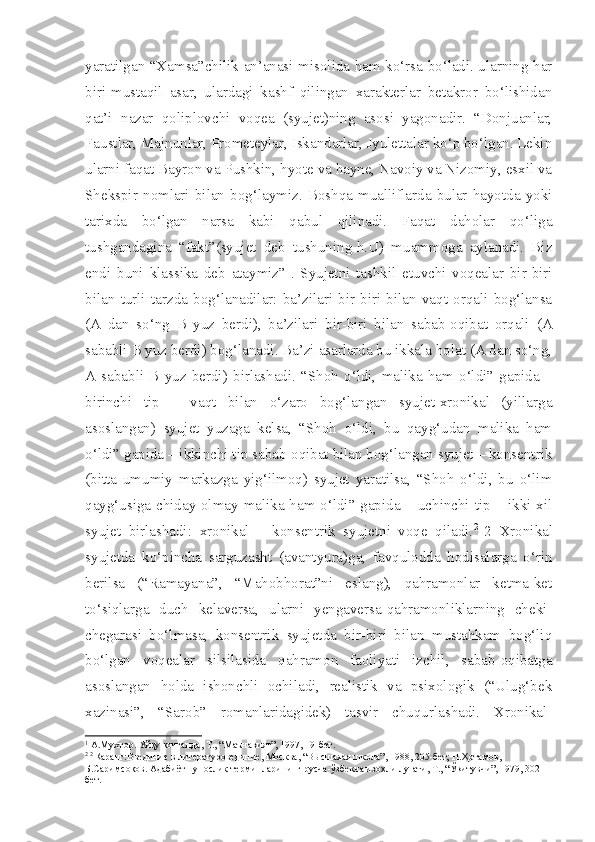 yaratilgan “Xamsa”chilik an’anasi misolida ham ko‘rsa bo‘ladi. ularning har
biri-mustaqil   asar,   ulardagi   kashf   qilingan   xarakterlar   betakror   bo‘lishidan
qat’i   nazar   qoliplovchi   voqea   (syujet)ning   asosi   yagonadir.   “Donjuanlar,
Faustlar, Majnunlar, Prometeylar, Iskandarlar, Jyulettalar ko‘p bo‘lgan. Lekin
ularni faqat Bayron va Pushkin, hyote va hayne, Navoiy va Nizomiy, esxil va
Shekspir   nomlari   bilan   bog‘laymiz.   Boshqa   mualliflarda   bular   hayotda   yoki
tarixda   bo‘lgan   narsa   kabi   qabul   qilinadi.   Faqat   daholar   qo‘liga
tushgandagina   “fakt”(syujet   deb   tushuning-h.U)   muammoga   aylanadi.   Biz
endi   buni   klassika   deb   ataymiz” 1
.   Syujetni   tashkil   etuvchi   voqealar   bir-biri
bilan   turli   tarzda   bog‘lanadilar:   ba’zilari   bir-biri   bilan   vaqt   orqali   bog‘lansa
(A   dan   so‘ng   B   yuz   berdi),   ba’zilari   bir-biri   bilan   sabab-oqibat   orqali   (A
sababli B yuz berdi) bog‘lanadi. Ba’zi asarlarda bu ikkala holat (A dan so‘ng,
A   sababli   B   yuz   berdi)   birlashadi.   “Shoh   o‘ldi,   malika   ham   o‘ldi”   gapida   –
birinchi   tip   –   vaqt   bilan   o‘zaro   bog‘langan   syujet-xronikal   (yillarga
asoslangan)   syujet   yuzaga   kelsa,   “Shoh   o‘ldi,   bu   qayg‘udan   malika   ham
o‘ldi” gapida – ikkinchi tip sabab-oqibat bilan bog‘langan syujet – konsentrik
(bitta   umumiy   markazga   yig‘ilmoq)   syujet   yaratilsa,   “Shoh   o‘ldi,   bu   o‘lim
qayg‘usiga chiday olmay malika ham o‘ldi” gapida – uchinchi tip – ikki xil
syujet   birlashadi:   xronikal   –   konsentrik   syujetni   voqe   qiladi. 2  
2   Xronikal
syujetda   ko‘pincha   sarguzasht   (avantyura)ga,   favqulodda   hodisalarga   o‘rin
berilsa   (“Ramayana”,   “Mahobhorat”ni   eslang),   qahramonlar   ketma-ket
to‘siqlarga   duch   kelaversa,   ularni   yengaversa-qahramonliklarning   cheki-
chegarasi   bo‘lmasa,   konsentrik   syujetda   bir-biri   bilan   mustahkam   bog‘liq
bo‘lgan   voqealar   silsilasida   qahramon   faoliyati   izchil,   sabab-oqibatga
asoslangan   holda   ishonchli   ochiladi,   realistik   va   psixologik   (“Ulug‘bek
xazinasi”,   “Sarob”   romanlaridagidek)   tasvir   chuqurlashadi.   Xronikal-
1
 А.Мухтор. Уй қ у  қ очганда, Т., “Маънавият”, 1997, 19-бет.
2  2
  Қ аранг:Введиние в литературовединие, Москва, “Высшаяая школа”, 1988, 205-бет; Н. Ҳ отамов, 
Б.Саримсо қ ов. Адабиётшунослик терминларининг русча-ўзбекча изо ҳ ли лу ғ ати, Т., “Ў қ итувчи”, 1979, 302-
бет.  