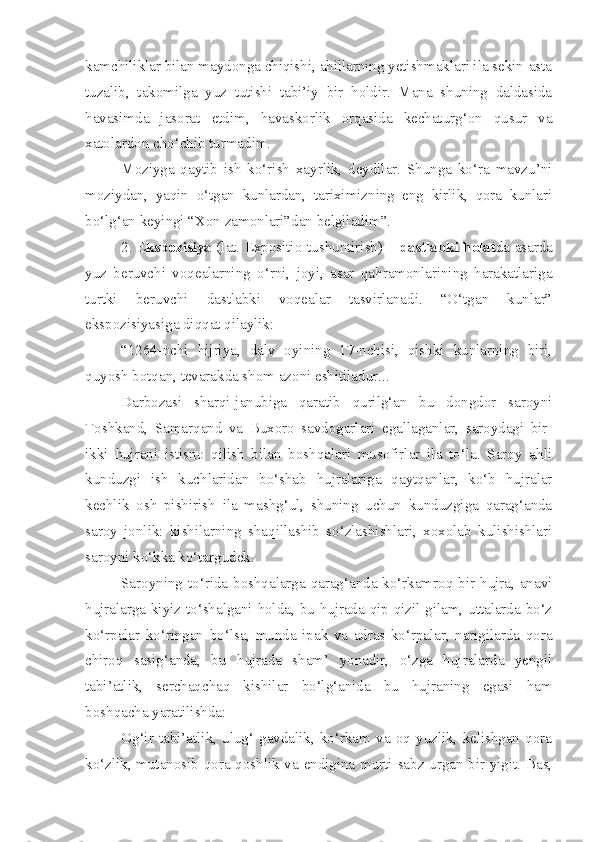 kamchiliklar bilan maydonga chiqishi, ahillarning yetishmaklari ila sekin-asta
tuzalib,   takomilga   yuz   tutishi   tabi’iy   bir   holdir.   Mana   shuning   daldasida
havasimda   jasorat   etdim,   havaskorlik   orqasida   kechaturg‘on   qusur   va
xatolardon cho‘chib turmadim.
Moziyga   qaytib   ish   ko‘rish   xayrlik,   deydilar.   Shunga   ko‘ra   mavzu’ni
moziydan,   yaqin   o‘tgan   kunlardan,   tariximizning   eng   kirlik,   qora   kunlari
bo‘lg‘an keyingi “Xon zamonlari”dan belgiladim”.
2. E kspozisiya  (lat. Expositio-tushuntirish) –   dastlabki holat da asarda
yuz   beruvchi   voqealarning   o‘rni,   joyi,   asar   qahramonlarining   harakatlariga
turtki   beruvchi   dastlabki   voqealar   tasvirlanadi.   “O‘tgan   kunlar”
ekspozisiyasiga diqqat qilaylik:
“1264-nchi   hijriya,   dalv   oyining   17-nchisi,   qishki   kunlarning   biri,
quyosh botqan, tevarakda shom azoni eshitiladur...
Darbozasi   sharqi-janubiga   qaratib   qurilg‘an   bu   dongdor   saroyni
Toshkand,   Samarqand   va   Buxoro   savdogarlari   egallaganlar,   saroydagi   bir-
ikki   hujrani   istisno   qilish   bilan   boshqalari   musofirlar   ila   to‘la.   Saroy   ahli
kunduzgi   ish   kuchlaridan   bo‘shab   hujralariga   qaytqanlar,   ko‘b   hujralar
kechlik   osh   pishirish   ila   mashg‘ul,   shuning   uchun   kunduzgiga   qarag‘anda
saroy   jonlik:   kishilarning   shaqillashib   so‘zlashishlari,   xoxolab   kulishishlari
saroyni ko‘kka ko‘targudek. 
Saroyning to‘rida boshqalarga qarag‘anda ko‘rkamroq bir hujra, anavi
hujralarga kiyiz to‘shalgani holda, bu hujrada qip-qizil gilam, uttalarda bo‘z
ko‘rpalar   ko‘ringan   bo‘lsa,   munda   ipak   va   adras   ko‘rpalar,   narigilarda   qora
chiroq   sasig‘anda,   bu   hujrada   sham’   yonadir,   o‘zga   hujralarda   yengil
tabi’atlik,   serchaqchaq   kishilar   bo‘lg‘anida   bu   hujraning   egasi   ham
boshqacha yaratilishda:
Og‘ir   tabi’atlik,   ulug‘   gavdalik,   ko‘rkam   va   oq   yuzlik,   kelishgan   qora
ko‘zlik, mutanosib qora qoshlik va endigina murti sabz urgan bir yigit. Bas, 