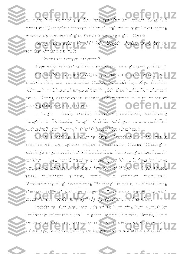 bu   hujra,   bino   va   jihoz   yog‘idan,   ham   ega   jihatidan   diqqatni   o‘ziga   jalb
etarlik  edi.   Qandog‘dur   bir   xayol   ichida   o‘lturg‘uchi   bu  yigit   Toshkandning
mashhur a’yonlaridan bo‘lg‘an Yusufbek hojining o‘g‘li – Otabek. 
Saroy   darbozasidan   ikki   kishi   kelib   kirgach,   ulardan   birovi   darboza
yonidagi kimdandir so‘radi: 
- Otabek shu saroyga tushganmi?
Bizga tanish hujra ko‘rsatilishi bilan ular shu tomong‘a qarab yurdilar...”
Ko‘rinyaptiki, bu parchada A.Qodiriy voqealar kechadigan vaqtni, joyni,
shart-sharoitni,   asar   qahramonlari   Otabek,   Yusufbek   hoji,   Ziyo   shohichi,
Rahmat, homid, hasanali sarguzashtlarining debochasi haqida ilk ma’lumotni
beradi.   Demak,   ekspozisiyada   kitobxon   asar   qahramonlari   bilan   tanisha   va
ularning shaxsiga qiziqa boshlaydi.
3.   Tugun   –   badiiy   asardagi   harakatning   boshlanishi,   konfliktning
“urug‘i”.   U   ilk   tarzda,   “urug‘”   shaklida   ko‘ringan   qarama-qarshilikni
kuchaytiradi. Konfliktning boshlanish jarayonidan xabar beradi. 
“O‘tgan kunlar”dagi konfliktning “urug‘i” Otabek bilan homid o‘rtasida
sodir   bo‘ladi.   ular   uylanish   haqida   bahslashadilar.   Otabek   “Oladurg‘on
xotiningiz  sizga muvofiq  bo‘lishi  barobarida er ham xoting‘a  muvofiquttab’
bo‘lsin,”   –   desa,   homid   “Xoting‘a   muvofiq   bo‘lish   va   bo‘lmasliqni   unga
keragi yo‘q, xotinlarg‘a “ er” degan ismning o‘zi kifoya...” – deydi. Otabek
yakka   muhabbatni   yoqlasa,   homid   ko‘p   xotinlikni   ma’qullaydi.
Mirzakarimboy   otlig‘   savdogarning   “Shundog‘   ko‘hlikki,   bu   o‘rtada   uning
o‘xshashi   bo‘lmas”   qizi   tilga   olinganda     “homidning   chehrasi   buziladi”,
toqatsizlanadi. Otabek esa “g‘ayriixtiyoriy bir tebranadi”, chayqaladi. 
Otabekning   Kumushga   ishq   qo‘yishi   va   homidning   ham   Kumushdan
umidvorligi   to‘qnashgan   joy   –   tugunni   keltirib   chiqaradi.   Demak,   tugun
harakatni   aniqlashtiradi,   voqeaning   asosli   va   shiddatli   rivojlanishiga   turtki
bo‘ladi, syujetning rivoj yo‘liga, qanday yechilishiga kitobxonni qiziqtiradi.  