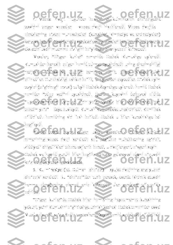 4.   Voqea   rivoji .   Tugundan   boshlab   to   kulminasion   cho‘qqigacha
tasvirini   topgan   voqealar   –   voqea   rivoji   hisoblanadi.   Voqea   rivojida   –
obrazlarning   o‘zaro   munosabatlari   (kurashlari,   simpatiya   va   antipatiyalari)
keng va batafsil tasvirlanadi, xarakterlarning qirralari baralla ochiladi, asarda
aks ettiriluvchi muammo o‘zligini bo‘yi-basti bilan yaqqol ko‘rsatadi. 
Masalan,   “O‘tgan   kunlar”   romanida   Otabek   Kumushga   uylanadi.
Kumushdan   benasib   qolgan   homid   tuhmat   uyushtiradi:   uning   chaqimchiligi
natijasida   Otabek   va   Qutidor   qamoqqa   olinib,   dorga   osishga   hukm
qilinadilar. Gunohsizligi oshkor bo‘lib, dor yonidan qaytadilar. O‘zbek oyim
tazyiqi (to‘g‘rirog‘i orzusi) tufayli Otabek Zaynabga uylanadi. homid Otabek
nomidan   “taloq   xati”ni   uyushtiradi.   Qutidor   kuyovini   darbozasi   oldida
“Uyatsizga   manim   uyimdan   o‘rin   yo‘q,   uyatsiz   bilan   so‘zlashishga   ham
toqatim yo‘q” – deya quvlaydi. Kumush Komilbekka unashtiriladi. Komilbek
o‘ldiriladi.   homidning   siri   fosh   bo‘ladi.   Otabek   u   bilan   kurashishga   bel
bog‘laydi. 
Yuzaki   tarzda   bayon   etilgan   ushbu   voqealar   –   “O‘tgan   kunlar”
romanining   voqea   rivoji   sanaladi:   sof,   beg‘ubor   muhabbatning   og‘riqli,
ziddiyatli chigalliklari tobora avjlanib boradi, u rivojlangani, o‘sgani sayin –
Otabek   va   homid   guruhi   bilan   bog‘liq   obrazlar   galereyasi   olami   o‘quvchi
ko‘z o‘ngida yaqqol gavdalanadi. 
5.   Kulminasiya   (lat.   Culmen-   cho‘qqi)   –   syujet   rivojining   eng   yuqori
cho‘qqisi   sanaladi.   Bu   “cho‘qqi”dan   turib   qarasak,   asarda   ishtirok   etuvchi
hamma   obrazlarning   qismati   aniq   ko‘rinadi:   ular   xarakteri   to‘la-to‘kis
ochiladi. 
“O‘tgan   kunlar”da   Otabek   bilan   homidning   hayot-mamot   kurashining
yakuni, ya’ni Kumushni o‘g‘irlashga urinish kechasi Otabek tomonidan avval
Mutal polvonni, so‘ng Sodiq tomtesharni, keyin homid xotinbozni o‘ldirilishi 