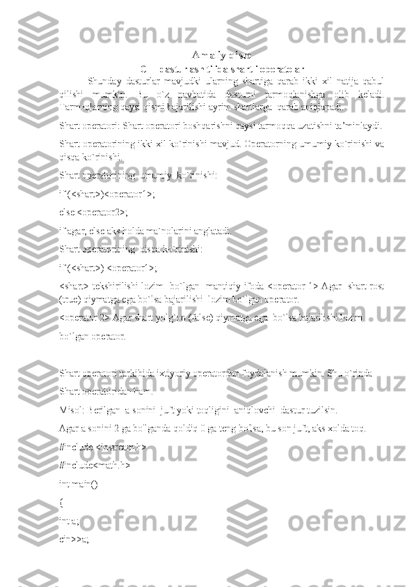 Amaliy qism
C++ dasturlash tilida shartli operatolar
  Shunday   dasturlar   mavjudki   ularning   shartiga   qarab   ikki   xil   natija   qabul
qilishi   mumkin.   Bu   o`z   navbatida   dasturni   tarmoqlanishga   olib   keladi.
Tarmoqlarning qaysi qismi bajarilishi ayrim shartlarga  qarab aniqlanadi.
Shart operatori: Shart operatori boshqarishni qaysi tarmoqqa uzatishni ta’minlaydi.
Shart operatorining ikki xil ko`rinishi mavjud. Operatorning umumiy ko`rinishi va
qisqa ko`rinishi.
Shart operatorining  umumiy  ko`rinishi:
if (<shart>)<operator1>;
else <operator2>;
if agar, else aks holda ma`nolarini anglatadi.
Shart operatorining  qisqa ko`rinishi:
if (<shart>) <operator1>;
<shart> tekshirilishi lozim   bo`lgan   mantiqiy ifoda <operator 1> Agar   shart rost
(true) qiymatga ega bo`lsa bajarilishi  lozim bo`lgan operator.
<operator 2> Agar shart yolg`on (false) qiymatga ega  bo`lsa bajarilishi lozim
bo`lgan operator.
Shart operatori tarkibida ixtiyoriy operatordan foydalanish mumkin. Shu o`rinda
Shart operatoridan ham.
Misol: Berilgan  a sonini  juft yoki toqligini  aniqlovchi  dastur tuzilsin.
Agar a sonini 2 ga bo'lganda qoldiq 0 ga teng bo'lsa, bu son juft, aks xolda toq.
#include <iostream.h>
#include<math.h>
int main()
{
int a;
cin>>a; 