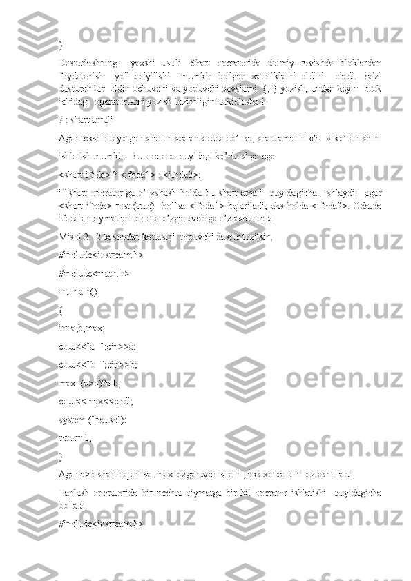 }
Dasturlashning     yaxshi   usuli:   Shart   operatorida   doimiy   ravishda   bloklardan
foydalanish     yo'l   qo'yilishi     mumkin   bo'lgan   xatoliklarni   oldini     oladi.   Ba'zi
dasturchilar  oldin ochuvchi va yopuvchi qavslarni  {, } yozish, undan keyin  blok
ichidagi  operatorlarni yozish lozimligini takidlashadi.
? : shart amali
Agar tеkshirilayotgan shart nisbatan sоdda bo’ lsa, shart amalini «?:  » ko’ rinishini
ishlatish mumkin. Bu operator quyidagi ko’rinishga ega:
<shart ifоda> ? <ifоda1> : <ifоda2>;
if   shart   оpеratоriga   o’   хshash   hоlda   bu   shart   amali     quyidagicha     ishlaydi:     agar
<shart   ifоda>   rоst   (true)     bo’lsa   <ifоda1>   bajariladi,   aks   hоlda   <ifоda2>.   Оdatda
ifоdalar qiymatlari birоrta o’zgaruvchiga o’zlashtiriladi.
Misol 2:  2 ta sondan kattasini  topuvchi dastur tuzilsin.
#include<iostream.h>
#include<math.h>
int main()
{
int a,b,max;
cout<<"a=";cin>>a;
cout<<"b=";cin>>b;
max=(a>b)?a:b;
cout<<max<<endl;
system ("pause");
return 0;
}
Agar a>b shart bajarilsa  max o'zgaruvchisi a ni, aks xolda b ni o'zlashtiradi.
Tanlash   operatorida   bir   nechta   qiymatga   bir   hil   operator   ishlatishi     quyidagicha
bo'ladi.
#include<iostream.h> 