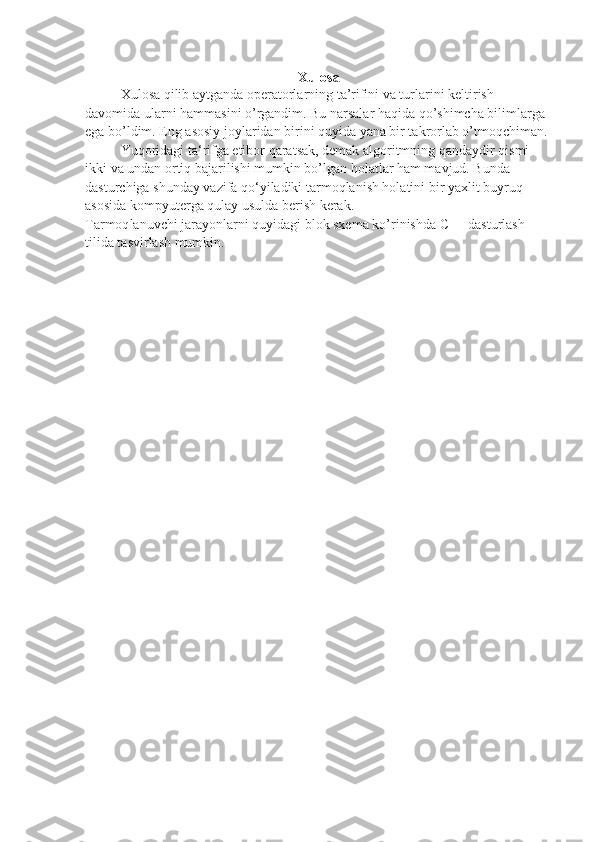 Xulosa
Xulosa qilib aytganda operatorlarning ta’rifini va turlarini keltirish 
davomida ularni hammasini o’rgandim. Bu narsalar haqida qo’shimcha bilimlarga 
ega bo’ldim. Eng asosiy joylaridan birini quyida yana bir takrorlab o’tmoqchiman.
Yuqoridagi ta‘rifga etibor qaratsak, demak algoritmning qandaydir qismi 
ikki   va undan ortiq bajarilishi mumkin bo’lgan holatlar ham mavjud. Bunda
dasturchiga shunday vazifa qo‘yiladiki tarmoqlanish holatini bir yaxlit buyruq
asosida kompyuterga qulay usulda berish kerak.
Ta rmoq lanuvchi jarayonlarni quyidagi blok sxema ko’rinishda C++ dasturlash
tilida tasvirlash mumkin. 