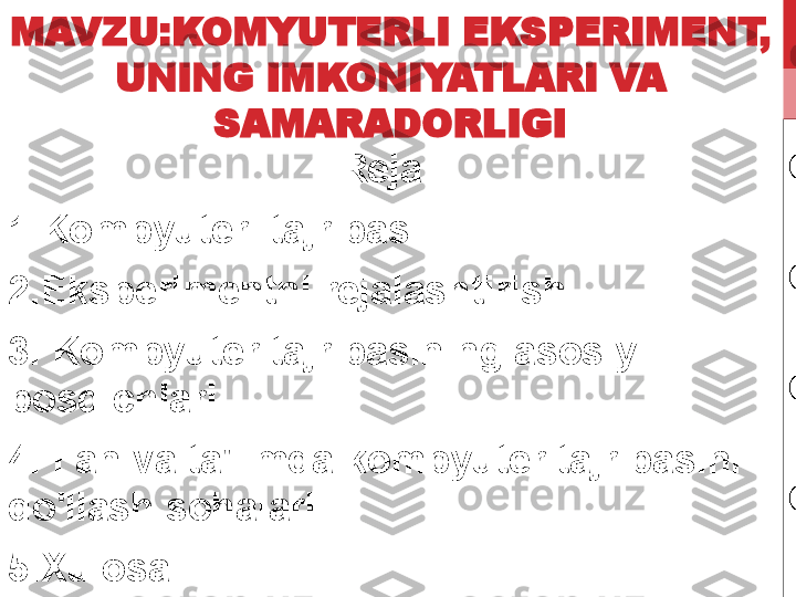 MAVZU:KOMYUTERLI EKSPERIMENT, 
UNING IMKONIYATLARI VA 
SAMARADORLIGI
Reja:  
1.Kompyuter  tajribasi.
2.Eksperimentni rejalashtirish.
3.  Kompyuter tajribasining asosiy 
bosqichlari .
4.  Fan va ta'limda kompyuter tajribasini 
qo'llash sohalari .
5.Xulosa. 