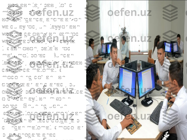 Hisoblash tajribasi, to'liq 
miqyosli bilan 
solishtirganda, ancha arzon 
va qulayroq, uni tayyorlash 
va amalga oshirish kamroq 
vaqt talab etadi, uni qayta 
tiklash oson, batafsilroq 
ma'lumot beradi. Bundan 
tashqari, kompyuter tajribasi 
davomida matematik 
modelning qo'llanilishi 
chegaralari aniqlanadi, bu 
esa tajribani tabiiy sharoitda 
oldindan aytish imkonini 
beradi. Shuning uchun 
kompyuter eksperimentidan 
foydalanish tadqiqotga jalb 
qilingan matematik modellar 
bilan chegaralanadi. 